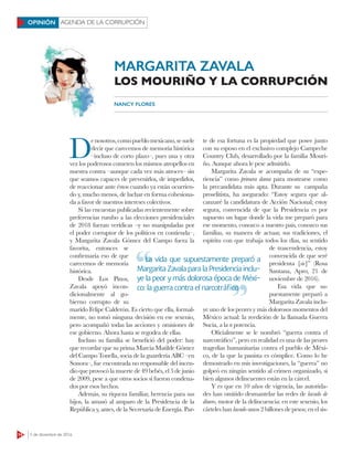 14 5 de diciembre de 2016
AGENDA DE LA CORRUPCIÓNOPINIÓN
MARGARITA ZAVALA
LOS MOURIÑO Y LA CORRUPCIÓN
NANCY FLORES
D
enosotros,comopueblomexicano,sesuele
decir que carecemos de memoria histórica
–incluso de corto plazo–, pues una y otra
vez los poderosos cometen los mismos atropellos en
nuestra contra –aunque cada vez más atroces– sin
que seamos capaces de prevenirlos, de impedirlos,
de reaccionar ante éstos cuando ya están ocurrien-
do y, mucho menos, de luchar en forma cohesiona-
da a favor de nuestros intereses colectivos.
Si las encuestas publicadas recientemente sobre
preferencias rumbo a las elecciones presidenciales
de 2018 fueran verídicas –y no manipuladas por
el poder corruptor de los políticos en contienda–,
y Margarita Zavala Gómez del Campo fuera la
favorita, entonces se
confirmaría eso de que
carecemos de memoria
histórica.
Desde Los Pinos,
Zavala apoyó incon-
dicionalmente al go-
bierno corrupto de su
marido Felipe Calderón. Es cierto que ella, formal-
mente, no tomó ninguna decisión en ese sexenio,
pero acompañó todas las acciones y omisiones de
ese gobierno. Ahora hasta se regodea de ellas.
Incluso su familia se benefició del poder: hay
que recordar que su prima Marcia Matilde Gómez
del Campo Tonella, socia de la guardería ABC –en
Sonora–, fue encontrada no responsable del incen-
dio que provocó la muerte de 49 bebés, el 5 de junio
de 2009, pese a que otros socios sí fueron condena-
dos por esos hechos.
Además, su riqueza familiar, herencia para sus
hijos, la amasó al amparo de la Presidencia de la
República y, antes, de la Secretaría de Energía. Par-
te de esa fortuna es la propiedad que posee junto
con su esposo en el exclusivo complejo Campeche
Country Club, desarrollado por la familia Mouri-
ño. Aunque ahora le pese admitirlo.
Margarita Zavala se acompaña de su “expe-
riencia” como primera dama para mostrarse como
la precandidata más apta. Durante su campaña
proselitista, ha asegurado: “Estoy segura que al-
canzaré la candidatura de Acción Nacional; estoy
segura, convencida de que la Presidencia es por
supuesto un lugar donde la vida me preparó para
ese momento, conozco a nuestro país, conozco sus
familias, su manera de actuar, sus tradiciones, el
espíritu con que trabaja todos los días, su sentido
de trascendencia, estoy
convencida de que seré
presidenta [sic]” (Rosa
Santana, Apro, 21 de
noviembre de 2016).
Esa vida que su-
puestamente preparó a
Margarita Zavala inclu-
ye uno de los peores y más dolorosos momentos del
México actual: la reedición de la llamada Guerra
Sucia, a la n potencia.
Oficialmente se le nombró “guerra contra el
narcotráfico”, pero en realidad es una de las peores
tragedias humanitarias contra el pueblo de Méxi-
co, de la que la panista es cómplice. Como lo he
demostrado en mis investigaciones, la “guerra” no
golpeó en ningún sentido al crimen organizado, si
bien algunos delincuentes están en la cárcel.
Y es que en 10 años de vigencia, las autorida-
des han omitido desmantelar las redes de lavado de
dinero, motor de la delincuencia: en este sexenio, los
cárteles han lavado unos 2 billones de pesos; en el sis-
La vida que supuestamente preparó a
Margarita Zavala para la Presidencia inclu-
ye la peor y más dolorosa época de Méxi-
co: la guerra contra el narcotráﬁco
La vida que supuestamente preparó a
co: la guerra contra el narcotráﬁco
 