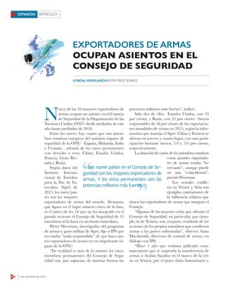 22 5 de diciembre de 2016
ARTÍCULOOPINIÓN
N
ueve de los 10 mayores exportadores de
armas ocupan un asiento en el Consejo
de Seguridad de la Organización de las
Naciones Unidas (ONU) desde mediados de este
año hasta mediados de 2018.
Entre los nueve, hay cuatro que son miem-
bros rotativos europeos del máximo órgano de
seguridad de la ONU –España, Holanda, Italia
y Ucrania–, además de los cinco permanentes
con derecho a veto, China, Estados Unidos,
Francia, Gran Bre-
taña y Rusia.
Según datos del
Instituto Interna-
cional de Estudios
para la Paz de Es-
tocolmo (Sipri) de
2015, los nueve paí-
ses son los mayores
exportadores de armas del mundo. Alemania,
que figura en el lugar número cinco de la lista,
es el único de los 10 que no ha integrado en el
pasado reciente el Consejo de Seguridad de 15
miembros ni lo hará en un futuro inmediato.
Pieter Wezeman, investigador del programa
de armas y gasto militar de Sipri, dijo a IPS que
no estaba “nada sorprendido” de que haya tan-
tos exportadores de armas en ese importante ór-
gano de la ONU.
“En realidad es más de lo mismo: los cinco
miembros permanentes del Consejo de Segu-
ridad son, por supuesto, de muchas formas las
potencias militares más fuertes”, indicó.
Sólo dos de ellos –Estados Unidos, con 33
por ciento, y Rusia, con 25 por ciento– fueron
responsables de 58 por ciento de las exportacio-
nes mundiales de armas en 2015, según la infor-
mación que maneja el Sipri. China y Francia se
ubican en tercero y cuarto lugar, con una parti-
cipación bastante menor, 5.9 y 5.6 por ciento,
respectivamente.
La situación de varios de los miembros rotativos
como grandes exportado-
res de armas resulta “in-
teresante”, aunque puede
ser una “coincidencia”,
precisó Wezeman.
Los actuales conflic-
tos en Yemen y Siria son
ejemplos contrastantes de
la influencia relativa que
tienen los exportadores de armas que integran el
Consejo.
“Algunas de las mayores crisis que afronta el
Consejo de Seguridad, en particular, por ejem-
plo, la de Yemen, son, en parte, resultado de las
acciones de los propios miembros que vendieron
armas a las partes enfrentadas”, observó Anna
Macdonald, directora de control de armas, en
diálogo con IPS.
“Hace 1 año que venimos pidiendo cons-
tantemente que se suspenda la transferencia de
armas a Arabia Saudita en el marco de la cri-
sis en Yemen, por el grave daño humanitario y
LYNDAL ROWLANDS/INTER PRESS SERVICE
Los nueve países en el Consejo de Se-
guridad son los mayores exportadores de
armas. Y los cinco permanentes son las
potencias militares más fuertes
Los nueve países en el Consejo de Se-
potencias militares más fuertes
EXPORTADORES DE ARMAS
OCUPAN ASIENTOS EN EL
CONSEJO DE SEGURIDAD
 