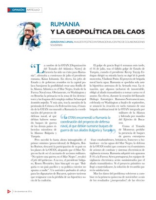 24 5 de diciembre de 2016
ARTÍCULOOPINIÓN
“L
a cumbre de la OTAN [Organización
del Tratado del Atlántico Norte] de
Varsovia ha sido un éxito para Ruma-
nia”, afirmaba a comienzos de julio el presidente
rumano, Klaus Iohannis. En efecto, los jefes de
Estado y de gobierno reunidos en la capital po-
laca barajaron la posibilidad crear una ﬂotilla de
la Alianza Atlántica en el Mar Negro, feudo de la
Fuerza Naval rusa. Obviamente, en Washington y
en Bruselas la primacía en la zona de los destruc-
tores y las fragatas del complejo militar Sebastopol
levantaba ampollas. Y más aún, tras la anexión de la
península de Crimea a la Federación rusa, el man-
do de la OTAN encomendó a Rumania la coordi-
nación del proyecto de
defensa naval, al que
debían haberse suma-
do buques de guerra
de los demás países ri-
bereños miembros de
la Alianza: Bulgaria y
Turquía.
Pero sucedió lo hasta ahora inimaginable: el
primer ministro (prooccidental) de Bulgaria, Boi-
ko Borisov, descartó la participación de su país en
los planes de la OTAN, alegando que el Mar Ne-
gro no ha de ser el escenario de acciones militares.
“No quiero una guerra en el Mar Negro”, recalcó
el jefe del gobierno. A su vez, el presidente búlga-
ro, Rosen Plevnielev, hizo hincapié en que “Bul-
garia es un país pacífico y su política exterior no
apunta a nadie”. Un auténtico quebradero de cabeza
para los dignatarios de Bucarest, quienes tuvieron
que resignarse con la pérdida de un hipotético so-
cio de la coalición.
El golpe de gracia llegó 6 semanas más tarde,
el 16 de julio, tras el fallido golpe de Estado de
Turquía, cuando el presidente Recep Tayyip Er-
dogan dirigió su mirada hacia su ángel de la guarda
moscovita, Vladimir Putin. El proyecto de brigada
naval hacía agua. Rumania se quedaba sola ante
la hipotética amenaza de la Armada rusa. La si-
tuación, que algunos tacharon de insostenible,
obligó al aliado transatlántico a tomar cartas en el
asunto. En efecto, durante la reunión del llamado
Diálogo Estratégico Rumano-Norteamericano,
celebrada en Washington a finales de septiembre,
se anunció la creación en suelo rumano de una
brigada multinacional de la OTAN integrada por
militares de la Alianza
y liderada por mandos
del Ejército de Buca-
rest.
Como el Tratado
de Montreux prohíbe
la presencia de buques
de guerra extranjeros
–léase estadunidenses, británicos, franceses u ho-
landeses– en las aguas del Mar Negro, la defensa
de la OTAN tendrá que centrarse en el suministro
de aviones de combate y sistemas electrónicos de
vigilancia remota. Rumania adquirió seis aparatos
F-16 a la Fuerza Aérea portuguesa; los equipos de
vigilancia electrónica serán suministrados por el
aliado transatlántico. Si el proyecto primitivo no
llegó a materializarse, la solución de recambio pa-
recía satisfactoria.
Mas los datos del problema volvieron a cam-
biar en la primera quincena de noviembre a raíz
de los resultados (¿inesperados?) de las eleccio-
RUMANIA
Y LA GEOPOLÍTICA DEL CAOS
ADRIÁNMACLIMAN, ANALISTAPOLÍTICOINTERNACIONAL/CENTRODECOLABORACIONES
SOLIDARIAS
La OTAN encomendó a Rumania la
coordinación del proyecto de defensa
naval, al que debían sumarse buques de
guerra de sus aliados Bulgaria y Turquía
La OTAN encomendó a Rumania la
guerra de sus aliados Bulgaria y Turquía
 