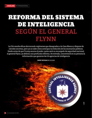 48 5 de diciembre de 2016
INTERNACIONALANÁLISIS
SEGÚN EL GENERAL
FLYNN
REFORMA DEL SISTEMA
DE INTELIGENCIA
THIERRY MEYSSAN/RED VOLTAIRE
La CIA resulta eficaz derrocando regímenes que desagradan a la Casa Blanca y dispone de
cárceles secretas, pero ya no sabe cómo anticipar la evolución de los escenarios políticos.
Desde antes de que Trump asuma el poder, quien será su encargado de seguridad nacional,
el general Flynn, ya delinea una profunda reforma. De entrada, concentrará en su persona la
información que generan las 16 agencias de inteligencia
48 5 de diciembre de 2016
INTERNACIONALANÁLISIS
123RF
 