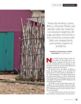 www.contralinea.com.mx 59
INVESTIGACIÓNLÍNEA GLOBAL
Países de América Latina,
África y Oriente Medio, con
deudas cada vez mayores.
Las abusivas exigencias de
pago paralizan economías y
son contrarias al desarrollo.
Sólo una renegociación
justa podría superar el
problema
N
ueva York, Estados Unidos. Hay mu-
chos países en desarrollo que se en-
frentan al peligro real de caer en una
crisis de endeudamiento y, sin embargo, es sor-
prendente la falta de opciones disponibles para
ayudarlos a gestionar la situación.
El delicado asunto fue objeto de debate a
finales de octubre pasado en un seminario del
Grupo de los 77 (G77) países en desarrollo so-
bre “Vulnerabilidades de la Deuda Soberana y
una Oportunidad para un Nuevo Mecanismo
de Renegociación de la Deuda en el proceso de
la Asamblea General de la ONU (Organización
de las Naciones Unidas)”.
“El desafío es que muchos países siguen vul-
nerables a la crisis de deuda”, subraya el emba-
jador tailandés Virachai Plasai, quien preside el
G77. Representantes de varias naciones coinci-
den con él durante.
“La caída drástica de los precios de los pro-
ductos básicos de exportación y las tasas de in-
THARANGA YAKUPITIYAGE Y LYNDAL
ROWLANDS/INTER PRESS SERVICE
123RF
 