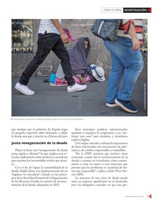 www.contralinea.com.mx 61
INVESTIGACIÓNLÍNEA GLOBAL
Esos principios jurídicos internacionales
ayudarán a impulsar la cooperación y un “am-
biente más sano” para deudores y acreedores,
explicó Stiglitz.
LeCompte coincide y subraya la importancia
de leyes relacionadas con mecanismos de prés-
tamos y de créditos responsables y sostenibles.
“En la ONU tenemos que resolver cómo
comenzar a pasar (de la reestructuración de la
deuda) a normas no vinculantes, cómo comen-
zamos a crear un marco y una estructura que
permita que los problemas se resuelvan de for-
ma más responsable”, explica a Inter Press Ser-
vice (IPS).
La amenaza de una crisis de deuda puede
tener un impacto significativo en el desarrollo,
pero los delegados coinciden en que una ges-
que siempre que el gobierno de España logra
un pequeño superávit, debe destinarlo a saldar
la deuda, más que a invertir en el futuro del país.
Justa renegociación de la deuda
Plasai reclama una “renegociación de deuda
justa, rápida y eficiente” lo que implica una es-
trecha colaboración entre deudores y acreedores
para resolver los insostenibles niveles que alcan-
za.
Con el fin de lograr la sostenibilidad de la
deuda, Stigliz llama a la implementación de un
“régimen no vinculante”, basado en los princi-
pios de la Asamblea General de la Organización
de las Naciones Unidas en materia de reestruc-
turación de la deuda, adoptados en 2015.
ALANORTEGA/CUARTOSCURO
Muchos países en desarrollo se enfrentan al peligro real de caer en una crisis de endeudamiento
 