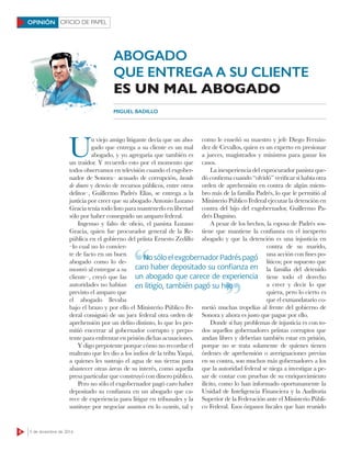 8 5 de diciembre de 2016
OFICIO DE PAPELOPINIÓN
ABOGADO
QUE ENTREGA A SU CLIENTE
ES UN MAL ABOGADO
MIGUEL BADILLO
U
n viejo amigo litigante decía que un abo-
gado que entrega a su cliente es un mal
abogado, y yo agregaría que también es
un traidor. Y recuerdo esto por el momento que
todos observamos en televisión cuando el exgober-
nador de Sonora– acusado de corrupción, lavado
de dinero y desvío de recursos públicos, entre otros
delitos–, Guillermo Padrés Elías, se entrega a la
justicia por creer que su abogado Antonio Lozano
Gracia tenía todo listo para mantenerlo en libertad
sólo por haber conseguido un amparo federal.
Ingenuo y falto de oﬁcio, el panista Lozano
Gracia, quien fue procurador general de la Re-
pública en el gobierno del priísta Ernesto Zedillo
–lo cual no lo convier-
te de facto en un buen
abogado como lo de-
mostró al entregar a su
cliente–, creyó que las
autoridades no habían
previsto el amparo que
el abogado llevaba
bajo el brazo y por ello el Ministerio Público Fe-
deral consiguió de un juez federal otra orden de
aprehensión por un delito distinto, lo que les per-
mitió encerrar al gobernador corrupto y prepo-
tente para enfrentar en prisión dichas acusaciones.
Y digo prepotente porque cómo no recordar el
maltrato que les dio a los indios de la tribu Yaqui,
a quienes les sustrajo el agua de sus tierras para
abastecer otras áreas de su interés, como aquella
presa particular que construyó con dinero público.
Pero no sólo el exgobernador pagó caro haber
depositado su conﬁanza en un abogado que ca-
rece de experiencia para litigar en tribunales y la
sustituye por negociar asuntos en lo oscurito, tal y
como le enseñó su maestro y jefe Diego Fernán-
dez de Cevallos, quien es un experto en presionar
a jueces, magistrados y ministros para ganar los
casos.
La inexperiencia del exprocurador panista que-
dó conﬁrma cuando “olvidó” veriﬁcar si había otra
orden de aprehensión en contra de algún miem-
bro más de la familia Padrés, lo que le permitió al
Ministerio Público Federal ejecutar la detención en
contra del hijo del exgobernador, Guillermo Pa-
drés Dagnino.
A pesar de los hechos, la esposa de Padrés sos-
tiene que mantiene la conﬁanza en el inexperto
abogado y que la detención es una injusticia en
contra de su marido,
una acción con ﬁnes po-
líticos; por supuesto que
la familia del detenido
tiene todo el derecho
a creer y decir lo que
quiera, pero lo cierto es
que el exmandatario co-
metió muchas tropelías al frente del gobierno de
Sonora y ahora es justo que pague por ello.
Donde sí hay problemas de injusticia es con to-
dos aquellos gobernadores priístas corruptos que
andan libres y deberían también estar en prisión,
porque no se trata solamente de quienes tienen
órdenes de aprehensión o averiguaciones previas
en su contra, son muchos más gobernadores a los
que la autoridad federal se niega a investigar a pe-
sar de contar con pruebas de su enriquecimiento
ilícito, como lo han informado oportunamente la
Unidad de Inteligencia Financiera y la Auditoría
Superior de la Federación ante el Ministerio Públi-
co Federal. Esos órganos ﬁscales que han reunido
No sólo el exgobernador Padrés pagó
caro haber depositado su conﬁanza en
un abogado que carece de experiencia
en litigio, también pagó su hijo
No sólo el exgobernador Padrés pagó
en litigio, también pagó su hijo
 