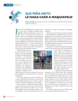16 16 de enero de 2017
ARTÍCULOOPINIÓN
E
n 1513 Nicolás Maquiavelo escribió la obra
con la cual –se considera– fundó la ciencia
política: El príncipe. Dedicada a Lorenzo de
Medici, el texto es un intento de aconsejar a un
príncipe ante el reto de gobernar, pero principal-
mente, conservar el poder. Para la elaboración del
texto es notable la importancia que le da a la histo-
ria para respaldar sus conclusiones. En las primeras
páginas podemos leer: “...no he encontrado entre
todas mis pertenencias cosa alguna que considere
más valiosa o estime tanto como el conocimiento
de las acciones de los grandes hombres...”.
El libro contiene un conse-
jo que actualmente es muy re-
levante para nuestro querido
presidente. El sabio florentino
menciona “… que el príncipe
ha de procurar, tal como en
parte se ha dicho más arri-
ba, evitar todo aquello que le
haga odioso o digno de me-
nosprecio”. Sin embargo el
mandatario tiene dificultades
al respecto. Serios problemas
cognitivos le impiden, ya no
digamos ejecutar decisiones adecuadas, sino unas
que sencillamente no ocasionen la ira o la burla de
la población.
En un país donde la secretaria de Cultura no
cuenta con estudios de licenciatura y Carmen Sali-
nas es diputada, pareciera que ya estamos acostum-
brados a todo. Pero el presidente es perseverante.
En la década de 1970, Daniel Cossío Villegas
señaló al entonces presidente Luis Echeverría de
padecer una propensión a hablar: “Una necesi-
dad fisiológica cuya satisfacción periódica resul-
ta inaplazable”. Parece que Peña Nieto tiene una
propensión a cometer errores. Hay dos ejemplos
relevantes.
El primero fue la invitación al ahora presiden-
te electo estadunidense, Donald Trump, el cual es
completado con un aprendiz en la Secretaría de
Relaciones Exteriores. El error histórico de la po-
blación estadunidense al elegir a su presidente es
tan grave que la torpe decisión del entonces secreta-
rio de Hacienda ahora le parece, tal vez solamente
a nuestro presidente, un acierto.
El segundo es el aumento exagerado a la gasoli-
na que ha provocado protestas, las cuales el gobier-
no ha tratado de neutralizar con,
según expertos en cibernética y
uso de redes sociales del grupo Lo
Que Sigue, con bots y trolls que pro-
pagaron el hashtag #SaqueaunWal-
mart (sic) y que ocasionaron desór-
denes que intentaron atemorizar
y distraer. Me pregunto, ¿en qué
momento pensó..? O creo que el
cuestionamiento correcto es: ¿En
qué estaba pensando quien le
haya dado semejante idea?
Se dice que ésta es la gota que ha
derramado el vaso. Es difícil saberlo. Pero es posible
que si la población no le pone un alto al príncipe
que hoy nos gobierna, después de esto se creerá
con posibilidades de tomar una decisión peor. No
puedo imaginar cuál sería. Pero insisto: nuestro
presidente es perseverante. Pero mejor debe hacer-
le caso a Maquiavelo: “Porque ésta es una regla
que no falla nunca: que un príncipe que no sea
inteligente por sí mismo no puede nunca ser bien
aconsejado…”.
No podría compensar nunca el daño hecho
pero su renuncia sería un buen intento.
ÁNGEL ESCAMILLA, HISTORIADOR POR LA UNIVERSIDAD AUTÓNOMA METROPOLITANA,
UNIDAD IZTAPALAPA
QUE PEÑA NIETO
LE HAGA CASO A MAQUIAVELO
CUARTOSCURO
 