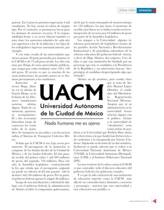 www.contralinea.com.mx 11
ZONA CERO OPINIÓN
guiente. En el proceso próximo ingresarán 4 mil
estudiantes. No hay cuotas ni cobros de ningún
tipo. Por el contrario, se promueven becas para
los alumnos de menores recursos. Y la respon-
sabilidad frente a su sector laboral también es
muy claro: los aumentos salariales de cada año
son superiores a los de la inflación y los hijos de
los trabajadores ingresan automáticamente, por
ejemplo.
Y con todo, resulta de las universidades que
menos gastan. El gasto promedio por alumno en
la UACM es de 73 mil pesos al año. La cifra está
muy por debajo de otras universidades públicas,
que erogan por cada estudiante entre 120 y 140
mil pesos. El secreto es que en muchas de las
otras instituciones, los grandes gastos no se des-
tinan precisamente a los estudiantes.
Entrevisté al
rector Hugo Aboi-
tes en su oficina de
García Diego, en la
Colonia de los Doc-
tores: instalaciones
austeras, sobrias,
dignas. Nada de ca-
mionetas, guaruras,
ni acompañantes.
Él y dos secretarias
laboraban luego de
conocerse los resul-
tados de la asam-
blea. Se transporta en un sedán y con frecuencia
utiliza el Sistema de Transporte Colectivo Me-
tro.
Señala que la UACM sí vive bajo acoso per-
manente. El presupuesto de la institución se
compone de los fondos fiscales de la Ciudad de
México y de los fondos federales. El año pasa-
do recibió del primer rubro 1 mil 209 millones
de pesos; del segundo, 150 millones. Para este
año, la Asamblea Legislativa –contraviniendo
la ley, que señala que el presupuesto asignado
no puede ser inferior al del año pasado– sólo le
destinó1 mil 146 millones de pesos. Por su parte,
el gobierno federal apenas le asignó 40 millones.
Luego de una movilización y solicitud de diá-
logo con el gobierno federal, la administración
de Aboites recibió el compromiso gubernamen-
tal de que le serán entregados de manera íntegra
los 150 millones. Lo que hasta el momento de
escribir estas líneas no se había resuelto era la re-
integración de recursos por 63 millones de pesos
por parte de la Asamblea Legislativa.
Los ataques a la Universidad –algunos vi-
rulentos provenientes de legisladores locales de
los partidos Acción Nacional y Revolucionario
Institucional y de periodistas adoradores de la
reforma educativa del gobierno federal– tienen,
a decir de Higo Aboites, dos orígenes. Uno de
ellos es que esta institución fue fundada por un
personaje que hoy es candidato a la Presidencia
de la República y sus adversarios buscan “des-
prestigiar al candidato desprestigiando algo que
él fundó”.
Aboites no da nombres, pero resulta claro
que se trata de An-
drés Manuel López
Obrador, el candi-
dato del Movimien-
to Regeneración
Nacional (Morena).
Asegura que ni su
administración ni la
universidad tienen
relación alguna con
el político. Tachar
a la universidad de
“obradorista” sería
como tachar de por-
firista a la Universidad que Porfirio Díaz abrió;
de echeverrista a la que fundó Luis Echeverría o
de cardenista a la inaugurada por Lázaro Cár-
denas. Siguiendo su decisión de no dar nombres,
fácilmente se puede advertir que se refiere a la
Universidad Nacional Autónoma de México
(UNAM), la Universidad Autónoma Metropoli-
tana (UAM) y al Instituto Politécnico Nacional
(IPN).
La otra vertiente de la crítica contra la UACM
es que contradice todo el discurso educativo del
gobierno federal y los gobiernos estatales.
Y es que la sólo existencia de una institución
de educación superior como la UACM –más
allá de sus contradicciones, limitantes, carencias
y personajes–, muestra que otra universidad y
otra educación son posibles.
 