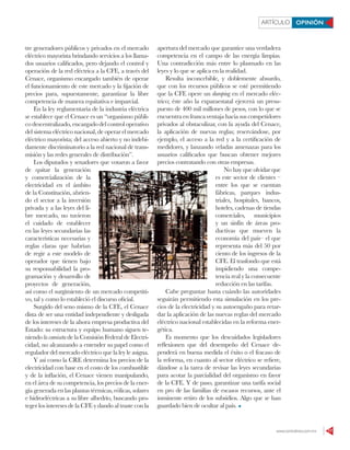 www.contralinea.com.mx 17
ARTÍCULO OPINIÓN
tre generadores públicos y privados en el mercado
eléctrico mayorista brindando servicios a los llama-
dos usuarios calificados, pero dejando el control y
operación de la red eléctrica a la CFE, a través del
Cenace, organismo encargado también de operar
el funcionamiento de este mercado y la fijación de
precios para, supuestamente, garantizar la libre
competencia de manera equitativa e imparcial.
En la ley reglamentaria de la industria eléctrica
se establece que el Cenace es un “organismo públi-
co descentralizado, encargado del control operativo
del sistema eléctrico nacional, de operar el mercado
eléctrico mayorista; del acceso abierto y no indebi-
damente discriminatorio a la red nacional de trans-
misión y las redes generales de distribución”.
Los diputados y senadores que votaron a favor
de quitar la generación
y comercialización de la
electricidad en el ámbito
de la Constitución, abrien-
do el sector a la inversión
privada y a las leyes del li-
bre mercado, no tuvieron
el cuidado de establecer
en las leyes secundarias las
características necesarias y
reglas claras que habrían
de regir a este modelo de
operador que tienen bajo
su responsabilidad la pro-
gramación y desarrollo de
proyectos de generación,
así como el surgimiento de un mercado competiti-
vo, tal y como lo estableció el discurso oficial.
Surgido del seno mismo de la CFE, el Cenace
dista de ser una entidad independiente y desligada
de los intereses de la ahora empresa productiva del
Estado: su estructura y equipo humano siguen te-
niendo la camiseta de la Comisión Federal de Electri-
cidad, no alcanzando a entender su papel como el
regulador del mercado eléctrico que la ley le asigna.
Y así como la CRE determina los precios de la
electricidad con base en el costo de los combustible
y de la inflación, el Cenace vienen manipulando,
en el área de su competencia, los precios de la ener-
gía generada en las plantas térmicas, eólicas, solares
e hidroeléctricas a su libre albedrío, buscando pro-
teger los intereses de la CFE y dando al traste con la
apertura del mercado que garantice una verdadera
competencia en el campo de las energía limpias.
Una contradicción más entre lo plasmado en las
leyes y lo que se aplica en la realidad.
Resulta inconcebible, y doblemente absurdo,
que con los recursos públicos se esté permitiendo
que la CFE opere un dumping en el mercado eléc-
trico; éste año la exparaestatal ejercerá un presu-
puesto de 400 mil millones de pesos, con lo que se
encuentra en franca ventaja hacia sus competidores
privados al obstaculizar, con la ayuda del Cenace,
la aplicación de nuevas reglas; reservándose, por
ejemplo, el acceso a la red y a la certificación de
medidores, y lanzando veladas amenazas para los
usuarios calificados que buscan obtener mejores
precios contratando con otras empresas.
No hay que olvidar que
es este sector de clientes –
entre los que se cuentan
fábricas, parques indus-
triales, hospitales, bancos,
hoteles, cadenas de tiendas
comerciales, municipios
y un sinfín de áreas pro-
ductivas que mueven la
economía del país– el que
representa más del 50 por
ciento de los ingresos de la
CFE. El trasfondo que está
impidiendo una compe-
tencia real y la consecuente
reducción en las tarifas.
Cabe preguntar hasta cuándo las autoridades
seguirán permitiendo esta simulación en los pre-
cios de la electricidad y su autoengaño para retar-
dar la aplicación de las nuevas reglas del mercado
eléctrico nacional establecidas en la reforma ener-
gética.
Es momento que los descuidados legisladores
reflexionen que del desempeño del Cenace de-
penderá en buena medida el éxito o el fracaso de
la reforma, en cuanto al sector eléctrico se refiere,
dándose a la tarea de revisar las leyes secundarias
para acotar la parcialidad del organismo en favor
de la CFE. Y de paso, garantizar una tarifa social
en pro de las familias de escasos recursos, ante el
inminente retiro de los subsidios. Algo que se han
guardado bien de ocultar al país.
PEDROMERA/CUARTOSCURO
 