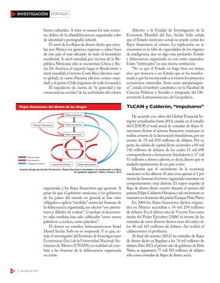 28 3 de abril de 2017
INVESTIGACIÓN PORTADA
bienes culturales. A éstos se suman los más recien-
tes delitos de la ciberdelincuencia organizada: robo
de identidad y pornografía infantil.
El nivel de los flujos de dinero ilícito que circu-
lan por México (se generan, ingresan o salen) hace
de este país el más afectado de todo el hemisferio
occidental. A nivel mundial, por encima de la Re-
pública Mexicana sólo se encuentran China y Ru-
sia.De América,el segundo lugar es Brasil (sexto a
nivel mundial),el tercero Costa Rica (décimo cuar-
to global), el cuarto Panamá (décimo octavo mun-
dial) y el quinto Chile (vigésimo de todo el mundo).
El expediente da cuenta de “la gravedad y las
consecuencias sociales”de las actividades del crimen
organizado y los flujos financieros que generan. A
pesar de que el gobierno mexicano y los gobiernos
de los países del mundo en general se han visto
obligados a aplicar “medidas”contra las finanzas de
la delincuencia organizada,sus efectos “son prema-
turos y difíciles de evaluar”. Concluye el documen-
to: tales medidas han sido calificadas “como meros
paliativos o,incluso,como placebos”.
El doctor en estudios latinoamericanos Israel
Daniel Inclán Solís no se sorprende. Y es que, se-
ñala el investigador del Instituto de Investigaciones
Económicas (Iiec) de la Universidad Nacional Au-
tónoma de México (UNAM),en realidad tal com-
bate a las finanzas de la delincuencia organizada
no existe.
Adscrito a la Unidad de Investigación de la
Economía Mundial del Iiec, Inclán Solís señala
que el Estado mexicano actual no puede cortar los
flujos financieros al crimen. La explicación no se
encuentra en la falta de capacidades de los órganos
de inteligencia, sino en algo más profundo: Estado
y delincuencia organizada no son entes separados.
Están “imbricados”en una misma institución.
“No es que el Estado no haga bien sus tareas,
sino que tenemos a un Estado que se ha transfor-
madoyquehaincorporadoasímismolosproyectos
económicos criminales. Sería como autoperseguir-
se”, señala el también catedrático en la Facultad de
Ciencias Políticas y Sociales e integrante del Ob-
servatorio Latinoamericano de Geopolítica.
TLCAN y Calderón, “impulsores”
De acuerdo con cifras del Global Financial In-
tegrity actualizadas hasta 2014,citadas en el estudio
del CESOP, el total anual de entradas de flujos fi-
nancieros ilícitos al sistema financiero mexicano se
realiza a través de la facturación fraudulenta,por un
monto de 79 mil 839 millones de dólares. Por su
parte,las salidas de capital ilícito ascienden a 68 mil
742 millones de dólares, de los cuales 51 mil 690
correspondieron a facturación fraudulenta y 17 mil
51 millones a dinero caliente,es decir,dinero que se
traslada rápidamente de un país a otro.
Mientras que el crecimiento de la economía
mexicana en los últimos 30 años roza apenas el 2 por
ciento,las finanzas el crimen organizado muestran un
comportamiento muy distinto. El mayor impulso al
flujo de dinero ilícito ocurrió durante el sexenio del
panistaFelipeCalderónHinojosaytalcrecimiento se
mantuvoenelsexeniodelpriístaEnriquePeñaNieto.
En 2004 los flujos financieros ilícitos origina-
dos en México ascendían a 34 mil 239 millones
de dólares.En el último año de Vicente Fox como
titular del Poder Ejecutivo (2006) el monto de las
entradas de estos dineros ilícitos eran del orden de
los 40 mil 421 millones de dólares. Así recibió el
calderonismo el problema.
Al final del sexenio (2012) las entradas de flujos
de dinero ilícito ya llegaban a los 74 mil millones de
dólares.Para2013,elprimerañodegobiernodePeña
Nieto, se registraron 77 mil 583 millones de dólares
sólo como entradas de flujos de dinero sucio.
 