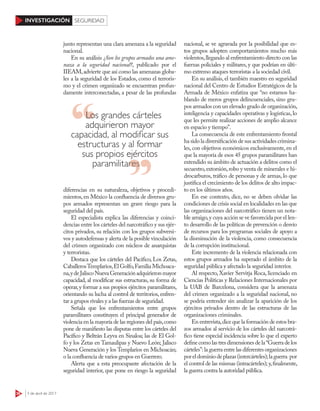 36 3 de abril de 2017
INVESTIGACIÓN SEGURIDAD
junto representan una clara amenaza a la seguridad
nacional.
En su análisis ¿Son los grupos armados una ame-
naza a la seguridad nacional?, publicado por el
IIEAM,advierte que así como las amenazas globa-
les a la seguridad de los Estados, como el terroris-
mo y el crimen organizado se encuentran profun-
damente interconectadas, a pesar de las profundas
diferencias en su naturaleza, objetivos y procedi-
mientos,en México la confluencia de diversos gru-
pos armados representan un grave riesgo para la
seguridad del país.
El especialista explica las diferencias y coinci-
dencias entre los cárteles del narcotráfico y sus ejér-
citos privados, su relación con los grupos subversi-
vos y autodefensas y alerta de la posible vinculación
del crimen organizado con núcleos de anarquistas
y terroristas.
Destaca que los cárteles del Pacífico, Los Zetas,
CaballerosTemplarios,ElGolfo,Familia Michoaca-
na,ydeJaliscoNuevaGeneraciónadquirieronmayor
capacidad, al modificar sus estructuras, su forma de
operar,y formar a sus propios ejércitos paramilitares,
orientando su lucha al control de territorios,enfren-
tar a grupos rivales y a las fuerzas de seguridad.
Señala que los enfrentamientos entre grupos
paramilitares constituyen el principal generador de
violencia en la mayoría de las regiones del país,como
pone de manifiesto las disputas entre los cárteles del
Pacífico y Beltrán Leyva en Sinaloa; las de El Gol-
fo y los Zetas en Tamaulipas y Nuevo León; Jalisco
Nueva Generación y los Templarios en Michoacán;
o la confluencia de varios grupos en Guerrero.
Alerta que a esta preocupante afectación de la
seguridad interior, que pone en riesgo la seguridad
nacional, se ve agravada por la posibilidad que es-
tos grupos adopten comportamientos mucho más
violentos,llegando al enfrentamiento directo con las
fuerzas policiales y militares, y que podrían en últi-
mo extremo ataques terroristas a la sociedad civil.
En su análisis, el también maestro en seguridad
nacional del Centro de Estudios Estratégicos de la
Armada de México enfatiza que “no estamos ha-
blando de meros grupos delincuenciales, sino gru-
pos armados con un elevado grado de organización,
inteligencia y capacidades operativas y logísticas, lo
que les permite realizar acciones de amplio alcance
en espacio y tiempo”.
La consecuencia de este enfrentamiento frontal
ha sido la diversificación de sus actividades crimina-
les, con objetivos económicos exclusivamente, en el
que la mayoría de esos 45 grupos paramilitares han
extendido su ámbito de actuación a delitos como el
secuestro,extorsión,robo y venta de minerales e hi-
drocarburos, tráfico de personas y de armas, lo que
justifica el crecimiento de los delitos de alto impac-
to en los últimos años.
En ese contexto, dice, no se deben olvidar las
condiciones de crisis social en localidades en las que
las organizaciones del narcotráfico tienen un nota-
ble arraigo,y cuya acción se ve favorecida por el len-
to desarrollo de las políticas de prevención o desvío
de recursos para los programas sociales de apoyo a
la disminución de la violencia, como consecuencia
de la corrupción institucional.
Este incremento de la violencia relacionada con
estos grupos armados ha superado el ámbito de la
seguridad pública y afectado la seguridad interior.
Al respecto, Xavier Servitja Roca, licenciado en
Ciencias Políticas y Relaciones Internacionales por
la UAB de Barcelona, considera que la amenaza
del crimen organizado a la seguridad nacional, no
se podría entender sin analizar la aparición de los
ejércitos privados dentro de las estructuras de las
organizaciones criminales.
En entrevista,dice que la formación de estos bra-
zos armados al servicio de los cárteles del narcotrá-
fico tiene especial incidencia sobre lo que el experto
definecomolastresdimensionesdela“Guerradelos
cárteles”:la guerra entre las diferentes organizaciones
poreldominiodeplazas(intercárteles);laguerra por
el control de las mismas (intracárteles); y,finalmente,
la guerra contra la autoridad pública.
Los grandes cárteles
adquirieron mayor
capacidad, al modificar sus
estructuras y al formar
sus propios ejércitos
paramilitaresparamilitares
 