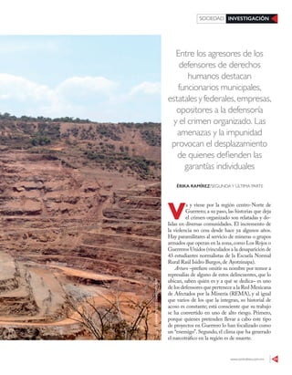 www.contralinea.com.mx 43
INVESTIGACIÓNSOCIEDAD
Entre los agresores de los
defensores de derechos
humanos destacan
funcionarios municipales,
estatalesyfederales,empresas,
opositores a la defensoría
y el crimen organizado. Las
amenazas y la impunidad
provocan el desplazamiento
de quienes defienden las
garantías individuales
V
a y viene por la región centro-Norte de
Guerrero; a su paso, las historias que deja
el crimen organizado son relatadas y do-
lidas en diversas comunidades. El incremento de
la violencia no cesa desde hace ya algunos años.
Hay paramilitares al servicio de mineras o grupos
armados que operan en la zona,como Los Rojos o
Guerreros Unidos (vinculados a la desaparición de
43 estudiantes normalistas de la Escuela Normal
Rural Raúl Isidro Burgos, de Ayotzinapa).
Arturo –prefiere omitir su nombre por temor a
represalias de alguno de estos delincuentes, que lo
ubican, saben quién es y a qué se dedica– es uno
de los defensores que pertenece a la Red Mexicana
de Afectados por la Minería (REMA), y al igual
que varios de los que la integran, su historial de
acoso es constante; está consciente que su trabajo
se ha convertido en uno de alto riesgo. Primero,
porque quienes pretenden llevar a cabo este tipo
de proyectos en Guerrero lo han focalizado como
un “enemigo”. Segundo, el clima que ha generado
el narcotráfico en la región es de muerte.
ÉRIKA RAMÍREZ/SEGUNDAY ÚLTIMA PARTE
JOSÉIHERNÁNDEZ/CUARTOSCURO
 