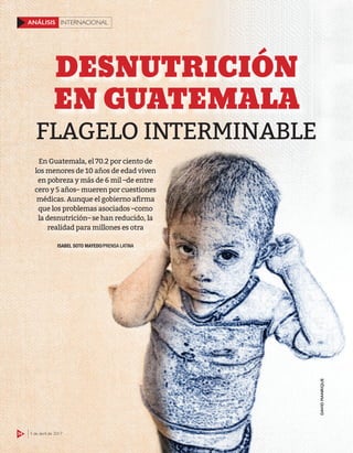 54 3 de abril de 2017
INTERNACIONALANÁLISIS
FLAGELO INTERMINABLE
DESNUTRICIÓN
EN GUATEMALA
ISABEL SOTO MAYEDO/PRENSA LATINA
En Guatemala, el 70.2 por ciento de
los menores de 10 años de edad viven
en pobreza y más de 6 mil –de entre
cero y 5 años– mueren por cuestiones
médicas. Aunque el gobierno aﬁrma
que los problemas asociados –como
la desnutrición– se han reducido, la
realidad para millones es otra
54 3 de abril de 2017
INTERNACIONALANÁLISIS
DAVIDMANRIQUE
 