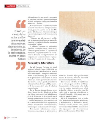 56 3 de abril de 2017
INTERNACIONALANÁLISIS
rídica y firmar documentos de compromi-
so, mediante los cuales quedan sujetos por
20 años, para poder entregarles los fondos
del Estado”, enfatizó.
Y recordó que sin los padres de familia
no puede concretarse la entrega de la me-
rienda, pues de acuerdo con la Ley Or-
gánica del Mineduc, ellos deben integrar
esas estructuras para darle transparencia
al proceso.
“Sabemos que allí tenemos el proble-
ma, le ponemos tanta burocracia que ob-
viamente los padres de familia nunca van
a participar”, opinó.
A juicio del exgerente del Instituto de
Fomento Municipal (Infom, 2013-2015),
valdría la pena retomar la capacitación
mensual a los gobernadores y la valida-
ción de datos en los departamentos, de
conjunto con los representantes regiona-
les de los 14 ministerios de Guatemala.
Perspectiva del problema
La VI Encuesta Nacional de Salud
Materno Infantil (Ensmi, 2013-2014) re-
flejó que el 46.5 por ciento de las niñas y
niños menores de 5 años padecían desnu-
trición en Guatemala y que la incidencia
de la problemática era mayor en áreas
rurales (53 puntos porcentuales). El estu-
dio mostró, además, que la desnutrición
crónica también afectaba a 34.6 por cien-
to de los menores de 5 años de edad en
zonas urbanas.
En su discurso inaugural como presi-
dente, Jimmy Morales definió que acabar
con el flagelo era una de sus prioridades y
el 26 de febrero de 2016 fue publicado el
acuerdo gubernamental que dio vida a la
Comisión Presidencial para la Reducción
de la Desnutrición Crónica, cuya reunión
primera redundó en la creación de subco-
misiones para instrumentar la estrategia.
Poco más de 1 año después, los cues-
tionamientos persiguen al gobernante, y
hasta una denuncia legal por incumpli-
miento de deberes, abuso de autoridad,
ejecución extrajudicial y tortura.
Peor todavía es la falta de credibilidad
en su eficacia para resolver problemas
fundamentales de la nación y las dudas
respecto a datos manejados con tal de
acallar las críticas a su gestión, entre los
cuales está la supuesta reducción de la
desnutrición aguda en 9.8 puntos porcen-
tuales en apenas 11 meses.
El 16 de diciembre de 2016, el titular
de la Secretaría de Seguridad Alimentaria
y Nutricional de la Presidencia (Sesan),
German González, dio esa cifra y abun-
dó que eran 12 mil 948 los menores de 5
años impactados, 1 mil 414 menos que en
2015, cuando sumaban 14 mil 362.
El46.5por
cientodelas
niñasyniños
menoresde5
añospadecen
desnutrición.La
incidenciade
laproblemática,
mayorenáreas
rurales
 