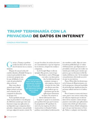 SOCIEDAD BETA
64 3 de abril de 2017
MISCELÁNEO
G
racias a Trump, se podrían
vender los datos de los usua-
rios de internet sin su consen-
timiento.
Después de atacar la idea del
cambio climático, Donlald Trump va
contra la privacidad de datos
en internet: propone una
ley que debilitaría el con-
cepto de privacidad de
datos en la web.
Hace unos días se
anunció que Google
Maps contará con una
nueva función, la de
compartir la ubicación
en tiempo real.
Ya ha quedado más que
claro: la privacidad es cosa del pasa-
do. Debemos asumir que entre más
funciones tenga una aplicación en
un dispositivo que compartan datos
privados e importantes, más probable
será que salgan de nuestro control. Ya
sea que los roben, los activen sin nues-
tro consentimiento o que las empresas
los recolecten y después los vendan o
compartan.
Lo de Google Maps es sólo un
ejemplo. Hay peores, como el que
Facebook se comió a Whatsapp
con todo y tus datos priva-
dos. La información que
aceptaste entregar a
una empresa, ahora es
el activo de otra. Sólo
nos dieron unos días
para indicar que no
queríamos que las dos
aplicaciones fusionaran
los datos. No avisaron ni
dieron información clara.
La gente se quejó en su momento,
pero podrán decir que por lo menos
les preguntaron. De aprobarse la
nueva ley, las empresas de teleco-
municaciónes en Estados Unidos
podrían comercializar la información
sin consultar a nadie. Algo así como
la molesta publicidad que se realiza
telefónicamente, que ilógicamente es
permitida a menos que uno realice un
trámite para indicar, por extraño que
parezca, que no deseamos recibir lla-
madas telefónicas a las 7 de la mañana
con grabaciones ofreciendo un servi-
cio que no nos interesa.
Nancy Pelosi, líder los demócratas
en la Cámara de Representantes, cri-
ticó la propuesta y lamentó la pérdida
de privacidad que significará para las
personas utilizar internet si se ratifica
la ley.
Pero el asunto se torna más intere-
sante, parece una carrera contra reloj
de todas las empresas por recolectar
datos de los usuarios: cuánto tiempo
pasamos conectados; que aplicaciones
usamos más; desde qué ubicaciones;
en dónde vivimos; dónde trabajamos;
qué es lo que más buscamos en Goo-
gle, Yahoo o cualquier otro buscador.
TRUMP TERMINARÍA CON LA
PRIVACIDAD DE DATOS EN INTERNET
GONZALO MONTERROSA
Parece una carrera
contra reloj de todas las
empresas por recolectar
datos: cuánto tiempo
pasamos conectados;
qué aplicaciones usamos
más; en dónde
vivimos...
 