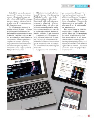www.contralinea.com.mx 65
SOCIEDAD BETA MISCELÁNEO
Del cómo se ha beneficiado el sis-
tema de espionaje, ya ha dado cuenta
Wikileaks, Snowden y otros. De los
beneficios millonarios del negocio
basado en la publicidad, únicamente
debemos ver a Facebook y a Google
generando cada vez más millones de
dólares a pesar de las muchas quejas
de personas y organizaciones de todo
el mundo por considerar demasiada
invasiva la manera en que se manejan.
Las ganancias de Google y Face-
book utilizando sus técnicas invasivas
son tantas que se miden en miles de
millones de dólares, nada mal para un
par de empresas que son recién llega-
das al milenario barrio de los negocios
mundiales.
Las ganancias son tan atractivas
que empresas como Comcast y Ve-
rizon han hecho mancuerna con el
gobierno republicano de Trump para
hacer pasar sus peticiones que siempre
fueron rechazadas por Obama que las
obligaba a respetar la privacidad y de
avisar a sus clientes de la información
que podría capturar.
Para aclarar la idea, las empresas
proveedoras del servicio de internet
quieren, al igual que Facebook y Goo-
gle, realizar un seguimiento perma-
nente a las actividades de sus clientes
y toda la información que puedan
obtener y que tengan algún valor en el
mercado. Estamos hablando del fin de
la privacidad en internet. Los datos de
los usuarios ahora será propiedad de
los proveedores.
Es fácil decir hoy que los datos de
nuestro perfil y nuestras preferencias
son muy valiosas para las empresas,
sobre todo la publicidad. Sin embargo
hace unos años era realmente imposi-
ble saber tanto de los consumidores y
del público en general.
Los rubros de mercadotecnia (o
marketing), servicio al cliente y espionaje
se han beneficiado sustancialmente
por la información que subimos como
enajenados, como si nos pagaran por
ello. Avisamos lo que planeamos hacer,
lo que estamos haciendo y tomamos
fotografías de nuestros familiares y
amigos; las subimos a las redes sin su
consentimiento y los etiquetamos y
compartimos hasta longitud y latitud
del lugar donde estuvimos.
123RF
 