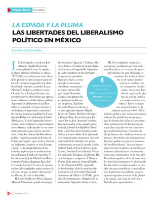 EX LIBRIS
66 3 de abril de 2017
MISCELÁNEO
I.
El investigador y profesor José
Antonio Aguilar Rivera ha
compilado el texto La espada y
la pluma. Libertad y liberalismo en México:
1821-2005, con criterio un tanto discu-
tible, porque si bien la mayor parte de
los seleccionados responden a la clasi-
ficación de liberales (¿también Lucas
Alemán?), incluye a escritores como
Octavio Paz y Enrique Krauze, tan
conservadores y derechistas que apenas
si son militantes del liberalismo político.
Aparecen los defensores de las liber-
tades, su constante enriquecimiento y
sus luchas por ingresarlas como fines
de nuestra máxima legalidad: la Cons-
titución Política de los Estados Unidos
Mexicanos. Y de la legitimidad demo-
crática, tanto indirecta o representativa,
como directa; la del pueblo en sus cons-
tantes reclamos para ejercer sus dere-
chos. Están los clásicos del liberalismo
político –nacido cuando las Cortes de
Cádiz, en España– que creció y floreció
en Inglaterra, después en toda Europa
y luego en la independencia de las
colonias inglesas que se trasformaron
en los Estados Unidos de América. Y
los discursos de José María Luis Mora,
Lorenzo Zavala, Quintana Roo, José
Fernando Ramírez. Y antes, la presen-
tación del compilador, quien anda en la
creencia de que ya hubo “alternancia”
en México, lo cual es discutible.
II. Están Guillermo Prieto, Ignacio
Manuel Altamirano, ¡nada menos que
Benito Juárez!, Ignacio L Vallarta, Ma-
riano Otero, el Voltaire mexicano: Igna-
cio Ramírez, el inigualable Nigromante.
El padre fundador de las libertades
de prensa, el periodista:
Francisco Zarco, a cuyo
ejemplo se formaron
periodistas excepciona-
les como nuestro Mi-
guel Ángel Granados
Chapa, cuya pluma fue
su espada por las liberta-
des de prensa. También
Ezequiel Montes Ledesma y
en una apretada síntesis: Miguel
Lerdo de Tejada, Melchor Ocampo
y Manuel Ruiz; León Guzmán, Isi-
doro Olvera, José Antonio Gamboa.
Esos amparados en la segunda parte,
titulada: Libertad de la República Liberal:
1845-1876. Son intervenciones perio-
dísticas y textos salidos de la pluma de
esos excepcionales mexicanos que ante
la necesidad de defender a la patria,
no titubearon en usar la espada. Están:
Gabriel Zaid, de Luis Cabrera, Jorge
Cuesta, Antonio Caso (faltaron: Vicen-
te Lombardo Toledano, Guillermo Hé-
ctor Rodríguez, verbigracia). Y Gómez
Morín, el de antes de crear el Partido
Acción Nacional (PAN), el partido
de las derechas, el de la creación-afir-
mación de la Universidad Nacional
Autónoma de México (UNAM)... pero
faltó el representante y dirigente de su
autonomía: Alejandro Gómez Arias.
III. El compilador explica las
ausencias y justifica la presencia de
esos liberales y su “certeza de que el
liberalismo era una ideología de
combate. La lucha se libra-
ba en el campo intelec-
tual, pero también en
los campos de batalla
reales. Las armas han
sido la espada y la plu-
ma; la acción política
y transformadora y la
crítica”. Estos trabajos
son un patrimonio de la
cultura nacional sobre el libe-
ralismo político que importamos para
enfocar los problemas mexicanos,
que le dieron dirección a la construc-
ción institucional del Estado mexi-
cano (hoy atacado en sus cimientos
por la derechización economicista
del peñismo y las colaboraciones cen-
tristas y derechistas sin fundamentos
liberales políticos, pero con insumos
del neoliberalismo). En esta impor-
tante lectura, la pluma de mexicanos
valiosos culturalmente nos muestra
cómo nos extraviamos de la ruta del
liberalismo político de la democracia,
los derechos humanos y la defensa de
las libertades constitucionales, acota-
das hoy para modificar y neutralizar
con legislación secundaria, las con-
quistas logradas a través de la pluma
y la espada, que han de volverse a
blandir para apuntalarlas.
Autor: José Antonio
Aguilar Rivera
Título: La espada y la pluma
Editorial: Fondo de
Cultura Económica
LA ESPADA Y LA PLUMA
LAS LIBERTADES DEL LIBERALISMO
POLÍTICO EN MÉXICO
ÁLVARO CEPEDA NERI
 