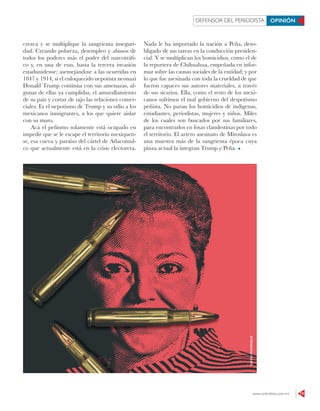 www.contralinea.com.mx 15
DEFENSOR DEL PERIODISTA OPINIÓN
crezca y se multiplique la sangrienta inseguri-
dad. Creando pobreza, desempleo y abusos de
todos los poderes más el poder del narcotráfi-
co y, en una de esas, hasta la tercera invasión
estadunidense; asemejándose a las ocurridas en
1847 y 1914, si el enloquecido nepotista neonazi
Donald Trump continúa con sus amenazas, al-
gunas de ellas ya cumplidas, el amurallamiento
de su país y cortar de tajo las relaciones comer-
ciales. Es el nepotismo de Trump y su odio a los
mexicanos inmigrantes, a los que quiere aislar
con su muro.
Acá el peñismo solamente está ocupado en
impedir que se le escape el territorio mexiquen-
se, esa cueva y paraíso del cártel de Atlacomul-
co que actualmente está en la crisis electorera.
Nada le ha importado la nación a Peña, deso-
bligado de sus tareas en la conducción presiden-
cial. Y se multiplican los homicidios, como el de
la reportera de Chihuahua, empeñada en infor-
mar sobre las causas sociales de la entidad; y por
lo que fue asesinada con toda la crueldad de que
fueron capaces sus autores materiales, a través
de sus sicarios. Ella, como el resto de los mexi-
canos sufrimos el mal gobierno del despotismo
peñista. No paran los homicidios de indígenas,
estudiantes, periodistas, mujeres y niños. Miles
de los cuales son buscados por sus familiares,
para encontrarlos en fosas clandestinas por todo
el territorio. El artero asesinato de Miroslava es
una muestra más de la sangrienta época cuya
pinza actual la integran Trump y Peña.
DAVIDMANRIQUE
 
