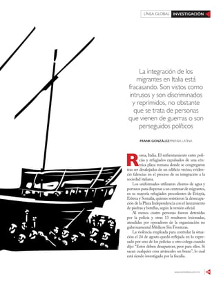 www.contralinea.com.mx 39
INVESTIGACIÓNLÍNEA GLOBAL
La integración de los
migrantes en Italia está
fracasando. Son vistos como
intrusos y son discriminados
y reprimidos, no obstante
que se trata de personas
que vienen de guerras o son
perseguidos políticos
R
oma, Italia. El enfrentamiento entre poli-
cías y refugiados expulsados de una cén-
trica plaza romana donde se congregaron
tras ser desalojados de un edificio vecino, eviden-
ció falencias en el proceso de su integración a la
sociedad italiana.
Los uniformados utilizaron chorros de agua y
porrazos para dispersar a un centenar de migrantes,
en su mayoría refugiados procedentes de Etiopía,
Eritrea y Somalia, quienes resistieron la desocupa-
ción de la Plaza Independencia con el lanzamiento
de piedras y botellas,según la versión oficial.
Al menos cuatro personas fueron detenidas
por la policía y otras 13 resultaron lesionadas,
atendidas por operadores de la organización no
gubernamental Médicos Sin Fronteras.
La violencia empleada para controlar la situa-
ción el 24 de agosto quedó reflejada en lo expre-
sado por uno de los policías a otro colega cuando
dijo: “Estos deben desaparecer, peor para ellos. Si
sacan cualquier cosa arráncales un brazo”, lo cual
está siendo investigado por la fiscalía.
FRANK GONZÁLEZ/PRENSA LATINA
123RF
 