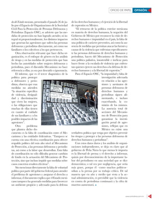www.contralinea.com.mx 9
OFICIO DE PAPEL OPINIÓN
da del Estado mexicano, presentado el pasado 26 de ju-
lio por el Espacio de Organizaciones de la Sociedad
Civil Para la Protección de Personas Defensoras y
Periodistas (Espacio OSC), se advierte que las me-
didas de protección no han logrado atender, ni in-
tegral ni proporcionalmente, los distintos impactos
que generan las agresiones que sufren las personas
defensoras y periodistas directamente, así como sus
familiares o los colectivos a los que pertenecen.
Otra observación relevante que hace dicha or-
ganización, es el enfoque de género en los análisis
de riesgo y en las medidas de protección que han
hecho las autoridades sobre mujeres defensoras y
periodistas, pues el discutido Mecanismo no hace
referencia a ellas, ya sea por descuido o ignorancia.
El informe, que es el tercer diagnóstico de la
política para proteger
a defensores y perio-
distas, observa que esas
medidas no atienden
“la situación específica
de violencia, desigual-
dad y discriminación
que viven las mujeres,
o las obligaciones que
muchas de ellas tienen
en cuanto al cuidado
de sus familiares y a los
posibles impactos de las
agresiones”.
Otro problema
que plantea dicho do-
cumento es la falta de coordinación entre el Me-
canismo y las entidades federativas. “Tampoco se
cuenta con una efectiva coordinación para ofrecer
respaldo político del más alto nivel al Mecanismo
de Protección, a las personas defensoras y periodis-
tas, así como a la labor que desarrollan. Esta falta
de coordinación no sólo dificulta generar cambios
de fondo en la actuación del Mecanismo de Pro-
tección, sino que incluso impide que medidas sobre
casos concretos resulten efectivas”.
Sinmencionar directamentelafaltadevoluntad
política por parte del gobierno federal para atender
el problema de agresiones y asegurar el derecho a
informar, el documento explica que el Estado mexi-
cano tampoco ha generado medidas para favorecer
un ambiente propicio y adecuado para la defensa
de los derechos humanos y el ejercicio de la libertad
de expresión en México.
“El retroceso de la política exterior mexicana
en materia de derechos humanos, la negación del
Gobierno de México por reconocer la crisis de de-
rechos humanos e impunidad en el país, la falta de
una política de carácter preventivo, así como la au-
sencia de medidas que permitan atacar las fuentes y
causas de la violencia que enfrentan específicamen-
te las personas defensoras de derechos humanos y
periodistas, hacen del Mecanismo de Protección
una política paliativa, insostenible e ineficaz para
hacer frente a la escalada de violencia que enfren-
tan quienes ejercen sus derechos a la defensa de de-
rechos humanos y a la libertad de expresión.”
Para el Espacio OSC, “la impunidad y falta de
investigación adecuada
en relación a las agre-
siones y asesinatos de
personas defensoras de
derechos humanos y
periodistas siguen ali-
mentando, e incluso
exacerbando, la co-
misión de los mismos.
La ausencia total de
acciones del Mecanis-
mo de Protección para
garantizar la investi-
gación penal de agre-
siones, reflejan que en
México no existe una
verdadera política que tenga por objetivo prevenir
los riesgos y proteger a las personas defensoras de
derechos humanos y periodistas”.
Con estos datos duros y los análisis de organi-
zaciones independientes, se deja en claro que al
gobierno de Peña Nieto lo que menos le importa
es la libertad de prensa y el derecho a informar,
quizás por desconocimiento de la importante la-
bor del periodismo en una sociedad que se dice
democrática; o tal vez por negligencia, que sería
más grave, porque él –como muchos políticos–
odian a la prensa por su trabajo crítico. De tal
manera que en año y medio que resta a la ac-
tual administración, es previsible que la violencia
en contra de periodistas continuará y la cifra de
muertos aumentará.
DIEGOSIMÓNSÁNCHEZ/CUARTOSCURO
 