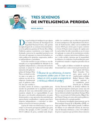 8 18 de septiembre de 2017
OFICIO DE PAPELOPINIÓN
TRES SEXENIOS
DE INTELIGENCIA PERDIDA
MIGUEL BADILLO
D
e aquel trabajo de inteligencia que alguna
vez realizó el Centro de Investigación de
Seguridad Nacional (Cisen), sólo quedan
las siglas después de su constante desmantelamien-
to en los gobiernos panistas de Vicente Fox y Felipe
Calderón, quienes convirtieron a ese órgano civil
destinado a preservar la seguridad nacional en un
vil centro de espionaje en contra de luchadores so-
ciales, políticos de oposición, empresarios, sindica-
to independientes y periodistas.
A esos dos sexenios en que el Cisen se vio dis-
minuido en su responsabilidad de defender la in-
tegridad, independencia y soberanía del territorio
nacional, se suman los 5 años de la actual admi-
nistración del gobierno
priista de Enrique Peña
Nieto, en donde no sólo
no supo o no quiso re-
ordenar esa área de in-
teligencia fundamental
para el gobierno fede-
ral, sino que nombró a
un titular carente de méritos y capacidades para
atender las prioridades de la seguridad nacional,
además de tener una enfermedad crónica que lo
mantiene alejado de su responsabilidad, lo que
dio paso a un desorden administrativo, un gasto
desmesurado y a una operación descontrolada que
aprovecharon coordinadores y agentes para hacer
negocios independientes y convertirse en infor-
mantes al servicio de intereses privados.
A pesar de todas esas deficiencias, lo que no se
reduce es el enorme presupuesto público que gasta
el Cisen. Por ejemplo, en 2017 ascendió a 2 mil
823.45 millones de pesos, cantidad nada despre-
ciable si se considera que esa dirección general de
la otrora inteligencia civil, dependiente de la Secre-
taría de Gobernación, utiliza casi la totalidad del
recurso (90.64 por ciento) para el gasto corriente
y el resto (9.36 por ciento) al gasto de capital, ante
lo cual su labor ha sido convertida en un vil centro
de espionaje en contra de los movimientos sociales
y sus líderes, a quienes intervienen teléfonos, inter-
net y redes sociales, mientras que la inseguridad,
la violencia y la violación a la privacidad por parte
de gobiernos estatales o empresas privadas está en
auge.
Así se explica el último escándalo de espionaje
denunciado hace varias semanas precisamente por
un exagente del Cisen,
Raúl González Váz-
quez, quien acusó al
exgobernador poblado
Rafael Moreno Valle,
también aspirante a
la candidatura presi-
dencial por su Partido
Acción Nacional (PAN), de destinar millones de
pesos del presupuesto estatal para armar una red
de espionaje en contra de altos funcionarios del go-
bierno federal, incluido el presidente Enrique Peña
Nieto y su secretario de Gobernación, Miguel Án-
gel Osorio Chong; así como adversarios políticos y
hasta miembros de su propio partido.
La denuncia investigada supuestamente por la
Procuraduría General de la República (PGR), se-
ñala que Moreno Valle habría gastado 3 millones
de dólares en un sofisticado sistema de intercep-
ción de llamadas telefónicas y otros 14.9 millones
de pesos en aparatos que permiten clonar números
A pesar de sus deﬁciencias, el enorme
presupuesto público para el Cisen no se
reduce: en 2017, su gasto se programó en
2 mil 823.45 millones de pesos
A pesar de sus deﬁciencias, el enorme
2 mil 823.45 millones de pesos
 