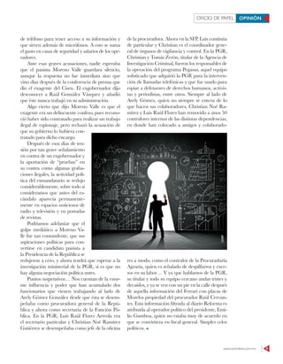 www.contralinea.com.mx 9
OFICIO DE PAPEL OPINIÓN
de teléfono para tener acceso a su información y
que sirven además de micrófonos. A esto se suma
el gasto en casas de seguridad y salarios de los ope-
radores.
Ante esas graves acusaciones, nadie esperaba
que el panista Moreno Valle guardara silencio,
aunque la respuesta no fue inmediata sino que
vino días después de la conferencia de prensa que
dio el exagente del Cisen. El exgobernador dijo
desconocer a Raúl González Vázquez y añadió
que éste nunca trabajó en su administración.
Algo cierto que dijo Moreno Valle es que el
exagente era un delincuente confeso, pues recono-
ció haber sido contratado para realizar un trabajo
ilegal de espionaje, pero rechazó la acusación de
que su gobierno lo hubiera con-
tratado para dicho encargo.
Después de esos días de ten-
sión por tan grave señalamiento
en contra de un exgobernador y
la aportación de “pruebas” en
su contra como algunas graba-
ciones ilegales, la actividad polí-
tica del exmandatario se redujo
considerablemente, sobre todo si
consideramos que antes del es-
cándalo aparecía permanente-
mente en espacios noticiosos de
radio y televisión y en portadas
de revistas.
Podríamos adelantar que el
golpe mediático a Moreno Va-
lle fue tan contundente, que sus
aspiraciones políticas para con-
vertirse en candidato panista a
la Presidencia de la República se
redujeron a cero, y ahora tendrá que esperar a la
investigación ministerial de la PGR, si es que no
hay alguna negociación política antes.
Puntos suspensivos… Nos cuentan de la enor-
me influencia y poder que han acumulado dos
funcionarios que vienen trabajando al lado de
Arely Gómez González desde que ésta se desem-
peñaba como procuradora general de la Repú-
blica y ahora como secretaria de la Función Pú-
blica. En la PGR, Luis Raúl Flores Arreola era
el secretario particular y Christian Noé Ramírez
Gutiérrez se desempeñaba como jefe de la oficina
de la procuradora. Ahora en la SFP, Luis continúa
de particular y Christian es el coordinador gene-
ral de órganos de vigilancia y control. En la PGR,
Christian y Tomás Zerón, titular de la Agencia de
Investigación Criminal, fueron los responsables de
la operación del programa Pegasus, aquel equipo
sofisticado que adquirió la PGR para la interven-
ción de llamadas telefónicas y que fue usado para
espiar a defensores de derechos humanos, activis-
tas y periodistas, entre otros. Siempre al lado de
Arely Gómez, quien no siempre se entera de lo
que hacen sus colaboradores, Christian Noé Ra-
mírez y Luis Raúl Flores han removido a unos 50
contralores internos de las distintas dependencias,
en donde han colocado a amigos y colaborado-
res a modo, como el contralor de la Procuraduría
Agraria, quien es señalado de despilfarros y exce-
sos en su labor… Y ya que hablamos de la PGR,
su titular y todo su equipo cercano andas tristes y
decaídos, y ya se ven con un pie en la calle después
de aquella información del Ferrari con placas de
Morelos propiedad del procurador Raúl Cervan-
tes. Esta información filtrada al diario Reforma es
atribuida al operador político del presidente, Emi-
lio Gamboa, quien no estaba muy de acuerdo en
que se convirtiera en fiscal general. Simples celos
políticos.
123RF
 