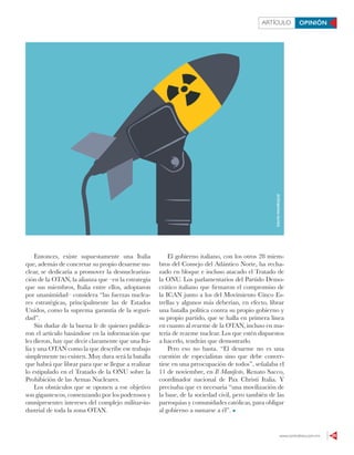 www.contralinea.com.mx 29
ARTÍCULO OPINIÓN
Entonces, existe supuestamente una Italia
que, además de concretar su propio desarme nu-
clear, se dedicaría a promover la desnucleariza-
ción de la OTAN, la alianza que –en la estrategia
que sus miembros, Italia entre ellos, adoptaron
por unanimidad– considera “las fuerzas nuclea-
res estratégicas, principalmente las de Estados
Unidos, como la suprema garantía de la seguri-
dad”.
Sin dudar de la buena fe de quienes publica-
ron el artículo basándose en la información que
les dieron, hay que decir claramente que una Ita-
lia y una OTAN como la que describe ese trabajo
simplemente no existen. Muy dura será la batalla
que habrá que librar para que se llegue a realizar
lo estipulado en el Tratado de la ONU sobre la
Prohibición de las Armas Nucleares.
Los obstáculos que se oponen a ese objetivo
son gigantescos, comenzando por los poderosos y
omnipresentes intereses del complejo militar-in-
dustrial de toda la zona OTAN.
El gobierno italiano, con los otros 28 miem-
bros del Consejo del Atlántico Norte, ha recha-
zado en bloque e incluso atacado el Tratado de
la ONU. Los parlamentarios del Partido Demo-
crático italiano que firmaron el compromiso de
la ICAN junto a los del Movimiento Cinco Es-
trellas y algunos más deberían, en efecto, librar
una batalla política contra su propio gobierno y
su propio partido, que se halla en primera línea
en cuanto al rearme de la OTAN, incluso en ma-
teria de rearme nuclear. Los que estén dispuestos
a hacerlo, tendrán que demostrarlo.
Pero eso no basta. “El desarme no es una
cuestión de especialistas sino que debe conver-
tirse en una preocupación de todos”, señalaba el
11 de noviembre, en Il Manifesto, Renato Sacco,
coordinador nacional de Pax Christi Italia. Y
precisaba que es necesaria “una movilización de
la base, de la sociedad civil, pero también de las
parroquias y comunidades católicas, para obligar
al gobierno a sumarse a él”.
DAVIDMANRIQUE
 