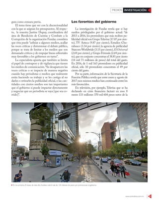 www.contralinea.com.mx 41
INVESTIGACIÓNMEDIOS
Los favoritos del gobierno
La investigación de Fundar revela que sí hay
medios privilegiados por el gobierno actual: “de
2013 a 2016, los proveedores que más reciben pu-
blicidad oficial son GrupoTelevisa (17.07 por cien-
to), TV Azteca (9.87 por ciento), Estudios Chu-
rubusco (3.34 por ciento), la agencia de publicidad
Starcom Worldwide (3.15 por ciento),El Universal
(2.69 por ciento),y Grupo Fórmula (2.69 por cien-
to),que en conjunto concentran el 38.81 por ciento
(14 mil 73 millones de pesos) del total del gasto.
En 2016, de 1 mil 163 proveedores en publicidad
oficial, sólo 10 proveedores concentran el 49 por
ciento del gasto.
Por su parte, información de la Secretaría de la
Función Pública revela que entre enero y agosto de
2017 esos mismos medios han continuado entre los
más favorecidos.
En televisión, por ejemplo, Televisa que se ha
declarado en crisis financiera facturó en esos 8
meses 133 millones 370 mil 604 pesos netos de la
gura como censura previa.
El tema tiene que ver con la discrecionalidad
con la que se asignan los presupuestos. Al respec-
to, la maestra Justine Dupuy, coordinadora del
área de Rendición de Cuentas y Combate a la
Corrupción de la organización Fundar, considera
que ésta puede “asfixiar a algunos medios, acallar
las voces críticas y distorsionar el debate público,
porque se trata de limitar a los medios que son
demasiado críticos y de empujar líneas editoriales
muy favorables a los gobiernos en turno”.
La especialista apunta que también se limita
el papel de contrapeso y de vigilancia que tienen
los medios de comunicación.“Se desaparecen las
voces críticas o se impacta de manera negativa
cuando hay periodistas o medios que realmente
están haciendo su trabajo y se les castiga al no
darles o retirarles la publicidad oficial, o las can-
tidades con ciertos medios son tan importantes
que el gobierno sí puede impactar directamente
y negociar que un periodista se vaya [que sea co-
rrido]”.
En los primeros 8 meses de este año, Excélsior cobró más de 124 millones de pesos por promocionar al gobierno
GOOGLE
 