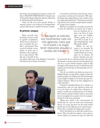 22 18 de diciembre de 2017
INVESTIGACIÓN PORTADA
der iniciar una investigación interna, consta en el
oficio DEA/INV/SDO/040/2017, firmado por
el licenciado Bogart Montiel, director Ejecutivo
de Administración del Instituto.
Antes de ello tocó otras puertas donde, se
suponía, asisten a las víctimas de hostigamiento
sexual y laboral, pero también le fueron cerradas.
El primer ataque
Karla recuerda bien
la primera vez que su jefe
la agredió sexualmente.
Antes de eso, y durante 1
año, su relación fue cor-
dial y profesional. Pero
esa vez le retiraba –como
podía– la mano que se
aferraba a ella, esquivan-
do su ropa interior. “Me
dijo que a él nadie lo ha-
cía esperar. Que para todo llegaba el momento.
Salí furiosa de su oficina. Llorando”.
La reunión ocurrió justo antes de que vencie-
ra su primer contrato por honorarios. “Me man-
dó llamar para preguntarme cómo estaba, cómo
me estaba desempeñando”.Todo parecía normal:
él le ofreció otro contrato temporal para “ayudar-
la”. Luego vino el ataque.
Mientras escudriña sus recuerdos, la joven de
33 años de edad lleva sus manos de un lado a
otro, las entrelaza, las se-
para y las lleva al rostro
para secar sus mejillas.
“Pensé: ¿quién me va a
creer? Él es el jefe. Y no
dije absolutamente nada.
Me quedé callada”.
Madre de una pe-
queña y en situación de
viudez, de la noche a la
mañana Karla se vio atra-
pada en un abismo. El
primer chantaje vino por
la renovación de su contrato, porque ella estuvo
ahí durante su primer año por recomendación de
una tía y no por méritos propios, según le dijo
Lavoignet. Pero luego fue por el ofrecimiento de
la plaza, por lo bien que se desempeñaba y lo bo-
nita que es.
Uno de sus anhelos, sin duda, era tener esta-
bilidad laboral, así que Karla aceptó la plaza de
auxiliar jurídico en la Dirección del Secretariado,
lo que implicó trabajar en la misma área que La-
voignet Vásquez. “Ahí ya me hizo obligatorio el
cobro del favor”.
Cuando la mandaba llamar, él se cobraba con
tocamientos cada vez más agresivos, hasta que
eso no le bastó y le exigió tener relaciones se-
xuales a cambio de su permanencia en el trabajo.
Para entonces, Karla se había vuelto a casar pero
aún se encargaba de sus gastos y los de su peque-
ña hija. Y al fin tenía una plaza.
“Quizá por miedo a las consecuencias de
decirle que no o por no tener mis convicciones
firmes, no sé por qué pero me dio tanto miedo
decirle que no. Era algo que yo no quería hacer…
Tal vez por no perder mi trabajo, pero accedí.”
Tener intimidad con su jefe sólo escaló la vio-
lencia. “Para él, todas las mujeres somos putas y
somos objetos y la manera en que me trató fueEl doctor Lorenzo Córdova, consejero presidente del Instituto
CUARTOSCURO
Lavoignet se cobraba
con tocamientos cada vez
más agresivos, hasta que
no le bastó y le exigió
tener relaciones sexuales a
cambio del trabajocambio del trabajo
 