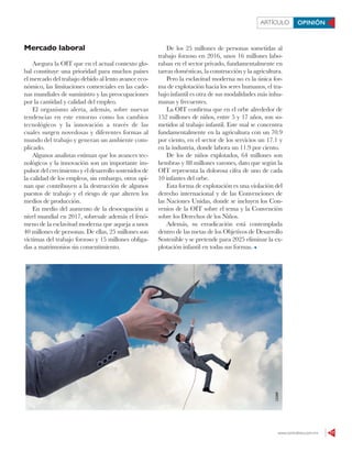 www.contralinea.com.mx 17
ARTÍCULO OPINIÓN
Mercado laboral
Asegura la OIT que en el actual contexto glo-
bal constituye una prioridad para muchos países
el mercado del trabajo debido al lento avance eco-
nómico, las limitaciones comerciales en las cade-
nas mundiales de suministro y las preocupaciones
por la cantidad y calidad del empleo.
El organismo alerta, además, sobre nuevas
tendencias en este entorno como los cambios
tecnológicos y la innovación a través de las
cuales surgen novedosas y diferentes formas al
mundo del trabajo y generan un ambiente com-
plicado.
Algunos analistas estiman que los avances tec-
nológicos y la innovación son un importante im-
pulsor del crecimiento y el desarrollo sostenidos de
la calidad de los empleos, sin embargo, otros opi-
nan que contribuyen a la destrucción de algunos
puestos de trabajo y el riesgo de que alteren los
medios de producción.
En medio del aumento de la desocupación a
nivel mundial en 2017, sobresale además el fenó-
meno de la esclavitud moderna que aqueja a unos
40 millones de personas. De ellas, 25 millones son
víctimas del trabajo forzoso y 15 millones obliga-
das a matrimonios sin consentimiento.
De los 25 millones de personas sometidas al
trabajo forzoso en 2016, unos 16 millones labo-
raban en el sector privado, fundamentalmente en
tareas domésticas, la construcción y la agricultura.
Pero la esclavitud moderna no es la única for-
ma de explotación hacia los seres humanos, el tra-
bajo infantil es otra de sus modalidades más inhu-
manas y frecuentes.
La OIT confirma que en el orbe alrededor de
152 millones de niños, entre 5 y 17 años, son so-
metidos al trabajo infantil. Este mal se concentra
fundamentalmente en la agricultura con un 70.9
por ciento, en el sector de los servicios un 17.1 y
en la industria, donde labora un 11.9 por ciento.
De los de niños explotados, 64 millones son
hembras y 88 millones varones, dato que según la
OIT representa la dolorosa cifra de uno de cada
10 infantes del orbe.
Esta forma de explotación es una violación del
derecho internacional y de las Convenciones de
las Naciones Unidas, donde se incluyen los Con-
venios de la OIT sobre el tema y la Convención
sobre los Derechos de los Niños.
Además, su erradicación está contemplada
dentro de las metas de los Objetivos de Desarrollo
Sostenible y se pretende para 2025 eliminar la ex-
plotación infantil en todas sus formas.
123RF
 
