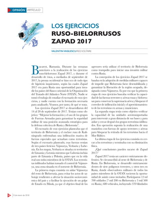 22 8 de enero de 2018
ARTÍCULOOPINIÓN
B
ucarest, Rumania. Durante las semanas
anteriores a la realización de los ejercicios
ruso-bielorrusos Zapad 2017, y durante el
desarrollo de éstos, a mediados de septiembre de
2017, la prensa occidental se hizo eco de todo tipo
de hipótesis inquietantes, según las cuales Zapad
2017 era para Rusia una oportunidad para inva-
dir los países del flanco oriental de la Organización
del Tratado del Atlántico Norte (OTAN). Nadie se
tomó el trabajo de estudiar el escenario de esos ejer-
cicios, y nadie cuenta con la formación necesaria
para analizarlo. Veamos, por tanto, de qué se trata.
Los ejercicios Zapad 2017 se desarrollaron del
14 al 20 de septiembre de 2017. Tenían como ob-
jetivo: “Mejorar la formación y el uso de los grupos
de Fuerzas Armadas para garantizar la seguridad
militar de una posición avanzada estratégica para
la defensa colectiva de Rusia y Bielorrusia”.
El escenario de esos ejercicios planteaba que el
territorio de Bielorrusia y el enclave ruso de Kali-
ningrado enfrentaban una infiltración masiva de
fuerzas especiales que actuaban como terroristas.
Según el escenario planteado, esas fuerzas venían
de tres países ficticios: Vajsnorya, Vesbaria y Lube-
nia. En los mapas, Vesbaria se situaba en territorios
de Lituania y Letonia mientras que Lubenia incluía
parte de Lituania y Polonia, países que en la vida
real son todos miembros de la OTAN. Los terroris-
tas infiltrados habían tomado el control de Vajsnor-
ya, una zona situada en el noroeste de Bielorrusia.
La primera etapa consistía en aislar Vajsnorya
del resto de Bielorrusia, para evitar los actos de sa-
botaje tendientes a afectar la situación socioeconó-
mica del país y a facilitar la ejecución de un golpe
de Estado en Minsk, ya que el objetivo final de los
agresores sería utilizar el territorio de Bielorrusia
como trampolín para iniciar una invasión militar
contra Rusia.
La concepción de los ejercicios Zapad 2017 se
basaba en la adopción de medidas militares capaces
de impedir que Bielorrusia fuese desestabilizada y
garantizar la liberación de la región ocupada, de-
signada como Vajsnorya. Es por eso que la primera
etapa de esos ejercicios buscaba verificar la capaci-
daddelasfuerzasterrestresyaéreasrusasybielorru-
sas para conservar la supremacía aéreaybloquearel
corredor de infiltración inicial y el aprovisionamien-
to de los terroristas en armas y municiones.
La segunda etapa tenía como objetivo verificar
la capacidad de las unidades aerotransportadas
para intervenir a gran distancia de sus bases y para
aislar y cercar después los grupos terroristas infiltra-
dos. Esa operación suponía la realización de una
maniobra con fuerzas de apoyo terrestres y aéreas
para bloquear la retirada de los terroristas hacia el
Mar Báltico.
La última etapa de los ejercicios consistía en cer-
car a los terroristas y terminaba con su eliminación
física.
¿Qué conclusiones pueden sacarse de Zapad
2017?
Zapad 2017 tenía un carácter estrictamente de-
fensivo. Se circunscribió al oeste de Bielorrusia y de
Rusia. En Bielorrusia, se desarrolló estrictamente
dentro de siete polígonos terrestres, y otros tres en
Rusia, donde observadores militares de todos los
países miembros de la OTAN tuvieron la oportu-
nidad de asistir como invitados. Participaron 12 ml
700 soldados (7 mil 200 en Bielorrusia y 5 mil 500
en Rusia), 680 vehículos, incluyendo 370 blindados
VALENTIN VASILESCU/REDVOLTAIRE
LOS EJERCICIOS
RUSO-BIELORRUSOS
ZAPAD 2017
 