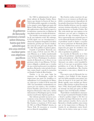 56 8 de enero de 2018
INTERNACIONALANÁLISIS
En 1960 la administración del presi-
dente saliente de Estados Unidos, Eisen-
hower, que durante la Guerra de Suez en
1956 había pedido suspender en inmedia-
to los ataques contra Egipto por parte del
Reino Unido, Francia e Israel, también pi-
dió explicaciones a Ben Gurión respecto a
la misteriosa construcción en Dimona de
una planta nuclear en medio del desierto.
Los israelíes contestaron que se trata-
ba de una industria textil. Sin embargo,
la CIA siguió con sus investigaciones y
obtuvo las imágenes fotográficas de dicha
instalación, pruebas que fueron clasifica-
das como top secret, pero que, después The
New York Times publicó en primera plana.
Cuando el presidente Kennedy asu-
mió el cargo, el 20 de enero de 1961, el
caso Dimona ya se había transformado
en una tremenda bomba en las relaciones
entre Tel Aviv y Washington. La adminis-
tración de Kennedy no se detuvo en sus
presiones sobre el caso Dimona. Tel Aviv
estuvo obligada a admitir que se trataba
de una central nuclear pero con objetivos
pacíficos. Kennedy, como método de pre-
sión contra Israel, canceló la invitación
en Estados Unidos de Ben Gurión.
Gurión, a su vez, para bajar las
tensiones con Washington, aceptó las
inspecciones por parte de científicos es-
tadunidenses en la instalación de Dimo-
na, visita que se realizó el 20 de mayo del
1961. Las autoridades estadunidenses en-
viaron por esta misión a dos científicos,
Ulysses Staebler y Jess Croach, los cuales
llegaron a Israel unos 3 días antes. Ambos
informaron en Washington que la central
nuclear israelí tenia objetivos pacíficos.
Este informe permitió un nuevo acer-
camiento en las relaciones bilaterales en-
tre Estados Unidos e Israel. Kennedy y
Ben Gurión se reunieron el 30 de mayo
de 1961 en el Hotel Waldorf Astoria, en
Nueva York. El encuentro se recuerda
por su clima de tranquilidad.
Ben Gurión estaba consciente de que
Israel era en ese entonces un Estado muy
débil y económicamente dependiente de
las grandes donaciones hechas por las po-
derosas familias hebreas y por las organi-
zaciones sionistas ubicadas en el exterior,
particularmente en Estados Unidos. Por
ello, tenía miedo que una ruptura en las
relaciones con este país se tradujera en
sanciones de tipo económico. Esto hu-
biera representado una catástrofe para el
recién fabricado Estado de Israel. Así que
el presidente israelí se limitó a escuchar
las nuevas peticiones de Kennedy. Junto
con esto, establecieron nuevas visitas de
inspección por parte de científicos esta-
dunidenses en Dimona, promesas que
sólo se quedaron en palabras.
La reacción de Kennedy no se hizo
esperar. El presidente estadunidense es-
cribió personalmente a Ben Gurión una
carta con fecha del 13 de mayo de 1963.
Amenazó con aislar a nivel mundial Is-
rael en el caso que no permitiera visitas
periódicas en el sitio de Dimona a los
inspectores estadunidenses. Ben Gurión
no contestó a esta carta y dimitió de su
cargo.
Una nueva carta de Kennedy fue en-
tregada a Levi Eshkol 10 días después
que éste había asumido como primer mi-
nistro de Israel el 16 de junio del 1963.
Desde aquella carta enviada por Eisen-
hower a Ben Gurión en plena Guerra de
Suez (1956), Israel jamás había recibido
un mensaje tan duro por parte de Was-
hington como el de Kennedy a Eshkol.
El presidente estadunidense amenaza-
ba con que la amistad de Estados Unidos
e Israel se podría romper si Tel Aviv no
permitía investigar libremente las activi-
dades nucleares israelíes. En la carta de
Kennedy se detalla también como tenían
que ser las inspecciones en Dimona. Se
trataba de un ultimátum contra Israel.
Estas son las únicas cartas que se cono-
El gobierno
de Kennedy
presionó a Israel
sobre Dimona,
hasta que éste
admitió que
era una central
nuclear pero
con objetivos
pacíﬁcos
 