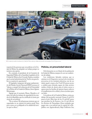 www.contralinea.com.mx 29
INVESTIGACIÓN
PORTADA
Policías, en precariedad laboral
Si la formación no es el fuerte de los policías de
la Ciudad de México,tampoco lo son sus condicio-
nes de trabajo.
Las condiciones laborales mínimas que se
asientan en el Diagnóstico nacional sobre las policías
preventivas de las entidades federativas son de un
salario igual o mayor a los 9 mil 933 pesos; acceso
a créditos para vivienda; seguro de vida; servicio
médico; fondo de ahorro para el retiro; acceso a
apoyos para las familias de quienes hayan caído en
el cumplimiento de su deber,y becas escolares para
sus hijos.
Los policías de la Ciudad de México están por
debajo del promedio nacional. Ganan 8 mil 674
pesos al mes. Muy lejos de los 13 mil 687 pesos
que perciben los de Sonora o los 13 mil 436 de
los efectivos de Tamaulipas. Otras entidades que
pagan más a sus policías que la capital de la Re-
pública son Aguascalientes, Baja California Sur,
mayoría de las personas que son policías en la Ciu-
dad de México ha adoptado ese trabajo porque no
tuvieron otra opción.
En contraste, el presidente de la Comisión de
Seguridad Pública de la Asamblea Legislativa de la
Ciudad de México,José Gonzalo Espina,considera
que la actual administración ha “hecho una gran la-
bor en materia de capacitación”.
El legislador integrante del grupo parlamenta-
rio del Partido Acción Nacional (PAN) reconoce el
“talento y energía”de la directora de la Universidad
de la Policía de la Ciudad de México,Irene Quinto
Montenegro.
Agrega que el secretario Hiram Almeida es el
único de todos los titulares de seguridad de los esta-
dos de la República que ha certificado al ciento por
ciento de sus policías.
“No es menor: 90 mil personas tuvieron que ser
capacitadas en un sistema de justicia penal. Esto,
poco a poco,se va reflejando en la calidad del servi-
cio que se ofrece.”
En materia de sueldo, los policías de la Ciudad de México están por debajo del promedio nacional: ganan 8 mil 674 pesos al mes
DIEGO
SIMÓN
SÁNCHEZ/CUARTOSCURO
 