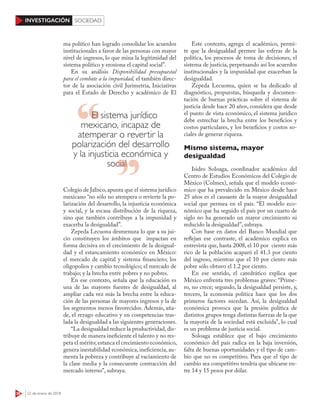 36 22 de enero de 2018
INVESTIGACIÓN SOCIEDAD
ma político han logrado consolidar los acuerdos
institucionales a favor de las personas con mayor
nivel de ingresos, lo que mina la legitimidad del
sistema político y erosiona el capital social”.
En su análisis Disponibilidad presupuestal
para el combate a la impunidad, el también direc-
tor de la asociación civil Jurimetría, Iniciativas
para el Estado de Derecho y académico de El
Colegio de Jalisco,apunta que el sistema jurídico
mexicano “no sólo no atempera o revierte la po-
larización del desarrollo, la injusticia económica
y social, y la escasa distribución de la riqueza,
sino que también contribuye a la impunidad y
exacerba la desigualdad”.
Zepeda Lecuona desmenuza lo que a su jui-
cio constituyen los ámbitos que impactan en
forma decisiva en el crecimiento de la desigual-
dad y el estancamiento económico en México:
el mercado de capital y sistema financiero; los
oligopolios y cambio tecnológico; el mercado de
trabajo; y la brecha entre pobres y no pobres.
En ese contexto, señala que la educación es
una de las mayores fuentes de desigualdad, al
ampliar cada vez más la brecha entre la educa-
ción de las personas de mayores ingresos y la de
los segmentos menos favorecidos. Además, aña-
de, el rezago educativo y en competencias tras-
lada la desigualdad a las siguientes generaciones.
“La desigualdad reduce la productividad, dis-
tribuye de manera ineficiente el talento y no res-
peta el mérito; estanca el crecimiento económico,
genera inestabilidad económica, ineficiencia, au-
menta la pobreza y contribuye al vaciamiento de
la clase media y la consecuente contracción del
mercado interno”, subraya.
Este contexto, agrega el académico, permi-
te que la desigualdad permee las esferas de la
política, los procesos de toma de decisiones, el
sistema de justicia, perpetuando así los acuerdos
institucionales y la impunidad que exacerban la
desigualdad.
Zepeda Lecuoma, quien se ha dedicado al
diagnóstico, propuestas, búsqueda y documen-
tación de buenas prácticas sobre el sistema de
justicia desde hace 20 años, considera que desde
el punto de vista económico, el sistema jurídico
debe estrechar la brecha entre los beneficios y
costos particulares, y los beneficios y costos so-
ciales de generar riqueza.
Mismo sistema, mayor
desigualdad
Isidro Soloaga, coordinador académico del
Centro de Estudios Económicos del Colegio de
México (Colmex), señala que el modelo econó-
mico que ha prevalecido en México desde hace
25 años es el causante de la mayor desigualdad
social que permea en el país. “El modelo eco-
nómico que ha seguido el país por un cuarto de
siglo no ha generado un mayor crecimiento ni
reducido la desigualdad”, subraya.
Con base en datos del Banco Mundial que
reflejan ese contraste, el académico explica en
entrevista que, hasta 2008, el 10 por ciento más
rico de la población acaparó el 41.3 por ciento
del ingreso, mientras que el 10 por ciento más
pobre sólo obtuvo el 1.2 por ciento.
En ese sentido, el catedrático explica que
México enfrenta tres problemas graves: “Prime-
ro, no crece; segundo, la desigualdad persiste, y,
tercero, la economía política hace que los dos
primeros factores sucedan. Así, la desigualdad
económica provoca que la presión política de
distintos grupos tenga distintas fuerzas de la que
la mayoría de la sociedad está excluida”, lo cual
es un problema de justicia social.
Soloaga establece que el bajo crecimiento
económico del país radica en la baja inversión,
falta de buenas oportunidades y el tipo de cam-
bio que no es competitivo. Para que el tipo de
cambio sea competitivo tendría que ubicarse en-
tre 14 y 15 pesos por dólar.
El sistema jurídico
mexicano, incapaz de
atemperar o revertir la
polarización del desarrollo
y la injusticia económica y
social
social
 