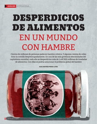 48 22 de enero de 2018
INTERNACIONAL
ANÁLISIS
48 22 de enero de 2018
INTERNACIONAL
ANÁLISIS
DAVID
MANRIQUE
EN UN MUNDO
CON HAMBRE
DESPERDICIOS
DE ALIMENTOS
SILVIA MARTÍNEZ/PRENSA LATINA
Cientos de millones de personas padecen hambre crónica. Y algunos cientos de miles
tiran la comida despreocupadamente. En una de las más grotescas obscenidades del
capitalismo mundial, cada año se desperdician más de 1 mil 300 millones de toneladas
de alimentos. Con ellas se podría solucionar el problema global del hambre
 
