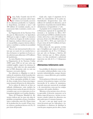 www.contralinea.com.mx 49
INTERNACIONAL ANÁLISIS
R
oma, Italia. Cuando más de 815
millones de personas sufren ham-
bre crónica en el mundo, un tercio
de los alimentos producidos en el planeta
se desperdician, ascendente a unos 1 mil
300 millones de toneladas anuales, con el
consecuente daño económico, social y am-
biental.
La Organización de las Naciones Uni-
das para la Alimentación y la Agricultura
(FAO, por su sigla en inglés) y la iniciativa
Save Food con el apoyo de medio centenar
de empresas, realizan esfuerzos para redu-
cir esas pérdidas, asegurar sistemas alimen-
tarios y contribuir a cambiar la mentalidad
del “desecho”.
Para ese ente internacional si sólo se evi-
tara que un cuarto de esa comida fuera a
dar a la basura o se quedara en el surco, se-
ría suficiente para alimentar a 870 millones
de hambrientos.
La meta Hambre Cero impulsada por
la Organización de las Naciones Unidas
(ONU) para 2030 en tal caso sería una
realidad tangible, empero los síntomas de
retroceso, sobre todo este año anunciados
por la FAO, distancian cada vez más tan
humano y necesario objetivo.
Los alimentos se dilapidan en toda la
cadena de suministros, desde la producción
inicial hasta el consumo final en los hoga-
res y llevan aparejadas pérdidas de mano
de obra, energía, tierra y hasta otros impor-
tantes insumos del proceso de elaboración.
En la cadena de daños de un bien no
utilizado debidamente están también las
emisiones innecesarias de gases de efecto in-
vernadero, que a su vez repercuten en el ca-
lentamiento global y en el cambio climático.
Datos del Programa Mundial de Ali-
mentos indican que las tasas más altas de
pérdidas corresponden a frutas y hortalizas,
raíces y tubérculos, entre 40 y 50 por ciento
de la producción; los cereales 30 por cien-
to; cárnicos y productos lácteos con 20 y 35
por ciento del pescado.
Cada año, según el organismo de la
ONU, los consumidores de los países in-
dustrializados desaprovechan unas 222
millones de toneladas de alimentos, casi el
equivalente a la producción total del África
subsahariana correspondiente a 1 año.
A propósito de la comparación, según
el Panorama regional de la seguridad ali-
mentaria y la nutrición en África 2017
presentado por la FAO, la subalimentación
crónica afecta hoy a unos 224 millones de
personas, frente a los 200 millones registra-
das entre 2015 y 2016, que representa el
25 por ciento de los 815 millones de ham-
brientos del mundo.
Otros datos de esas agencias revelan
que el despilfarro per cápita de alimentos
por consumidor son de 95 a 115 kilogra-
mos por año en Europa y América del
Norte, mientras que en África subsaha-
riana y en Asia meridional y sudoriental
representa tan sólo de 6 a 11 kilogramos
por año.
Alimentos kilómetro cero
Las pérdidas de alimentos ocurren tan-
to en países subdesarrollados como en las
naciones industrializadas, aunque durante
procesos y causas diferentes, pero también
comunes.
En los primeros el derroche ocurre bási-
camente en las primeras etapas y en la fase
intermedia de la cadena de suministros,
marcado tanto por ausencia de tecnología
y de conocimientos como por los castigos
constantes del cambio climático.
Mientras, en las naciones ricas o de ren-
ta apreciable el derroche transcurre en la
última etapa del proceso e incluso en mo-
mentos cuando todavía los alimentos son
adecuados para el consumo humano.
En uno y otro por igual sucede con
cierta frecuencia que los cultivadores e in-
termediarios se abstienen de distribuir la
cosecha para asegurar precios altos y hasta
 