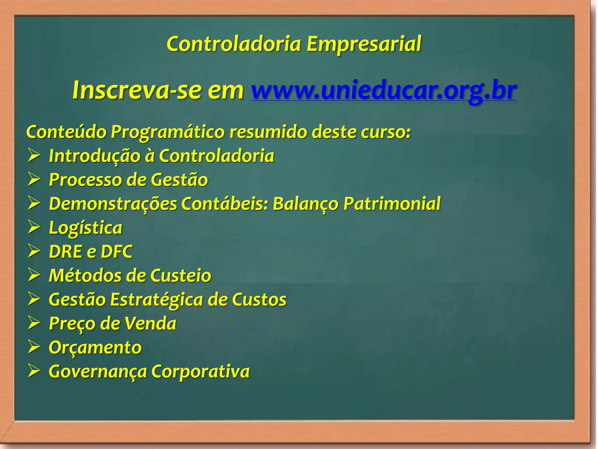 Inscreva-se em www.unieducar.org.br
Conteúdo Programático resumido deste curso:
Introdução à Controladoria
Processo de Gestão
Demonstrações Contábeis: Balanço Patrimonial
Logística
DRE e DFC
Métodos de Custeio
Gestão Estratégica de Custos
Preço de Venda
Orçamento
Governança Corporativa
Controladoria Empresarial