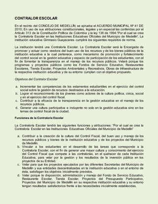 CONTRALOR ESCOLAR
En el recinto del CONCEJO DE MEDELLÍN; se aprueba el ACUERDO MUNICIPAL Nº 41 DE
2010; En uso de sus atribuciones constitucionales, legales y en especial las conferidas por el
Artículo 313 de la Constitución Política de Colombia y la ley 136 de 1994.“Por el cual se crea
la Contraloría Escolar en las Instituciones Educativas Oficiales del Municipio de Medellín”. La
institución educativa Gimnasio Guayacanes cumplirá los siguientes requisitos de norma.
La institución tendrá una Contraloría Escolar. La Contraloría Escolar será la Encargada de
promover y actuar como veedora del buen uso de los recursos y de los bienes públicos de la
institución educativa a la cual pertenece, como mecanismo de promoción y fortalecimiento
del control social en la gestión educativa y espacio de participación de los estudiantes, con el
fin de fomentar la transparencia en el manejo de los recursos públicos. Velará porque los
programas y proyectos públicos como los Fondos de Servicio Educativo, Restaurantes
Escolares, Tienda Escolar, Proyectos Ambientales y Recreativos, Obras de Infraestructura de
la respectiva institución educativa y de su entorno cumplan con el objetivo propuesto.
Objetivos del Contralor Escolar
a. Incrementar las competencias de los estamentos estudiantiles en el ejercicio del control
social sobre la gestión de recursos destinados a la educación.
b. Lograr el reconocimiento de los jóvenes como actores de la cultura política, cívica, social
y en el ejercicio del control fiscal.
c. Contribuir a la eficacia de la transparencia en la gestión educativa en el manejo de los
recursos públicos.
d. Generar una cultura participativa e incluyente no solo en la gestión educativa sino en los
temas de control fiscal de la ciudad.
Funciones de la Contraloría Escolar
La Contraloría Escolar tendrá las siguientes funciones y atribuciones: “Por el cual se crea la
Contraloría Escolar en las Instituciones Educativas Oficiales del Municipio de Medellín”
a. Contribuir a la creación de la cultura del Control Fiscal, del buen uso y manejo de los
recursos públicos y bienes de la institución educativa y de los proyectos del Municipio
de Medellín.
b. Vincular a los estudiantes en el desarrollo de las tareas que corresponde a la
Contraloría Escolar, con el fin de generar una mayor cultura y conocimiento del ejercicio
del Control Fiscal que compete a las contralorías, en el quehacer de cada Institución
Educativa, para velar por la gestión y los resultados de la inversión pública en los
proyectos de su Entidad.
c. Velar para que los proyectos ejecutados por las diferentes Secretarías del Municipio de
Medellín y sus entidades descentralizadas en la institución educativa o en el entorno de
ésta, satisfagan los objetivos inicialmente previstos.
d. Velar porque la disposición, administración y manejo del Fondo de Servicio Educativo,
Restaurante Escolar, Tienda Escolar, Proyectos del Presupuesto Participativo,
Proyectos del Municipio de Medellín en su respectiva institución educativa y su entorno
tengan resultados satisfactorios frente a las necesidades inicialmente establecidas.
 