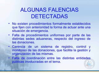 ALGUNAS FALENCIAS
DETECTADAS
• No existen procedimientos formalmente establecidos
que fijen con anterioridad la forma de actuar ante una
situación de emergencia.
• Falta de procedimientos uniformes por parte de las
distintas sedes aduaneras, respecto del ingreso de
las donaciones.
• Carencia de un sistema de registro, control y
monitoreo de las donaciones, que facilite la gestión y
organización de las mismas.
• Falta de coordinación entre las distintas entidades
públicas involucradas en el tema.
 