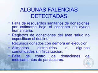ALGUNAS FALENCIAS
DETECTADAS
• Falta de resguardos sanitarios de donaciones
por estimarse bajo el concepto de ayuda
humanitaria.
• Registros de donaciones del área salud no
especifican el destino.
• Recursos donados con demora en ejecución.
• Alimentos distribuidos a algunas
comunidades sin fiscalización.
• Falta de control de donaciones de
medicamentos de particulares.
 