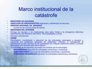 Marco institucional de la
catástrofe
• MINISTERIO DE HACIENDA
• DIRECCIÓN DE PRESUPUESTOS Asignación y distribución de recursos.
• SERVICIO NACIONAL DE ADUANAS
• Control de las importaciones de bienes.
• MINISTERIO DEL INTERIOR
• Entrega de recursos a las Instituciones para hacer frente a la emergencia (Servicios
dependientes del Ministerio del Interior, Municipalidades y otros)
• Servicios participantes.
• ONEMI
• Planificación, coordinación y ejecución de las actividades destinadas a prevenir o
solucionar los problemas derivadas de catástrofes. Además, le corresponde la
coordinación a nivel nacional de las actividades de cualquier organismo público o privado
que cuente con recursos para estos efectos.
• Coordinación de los Servicios que están en contacto con la comunidad.
• INTENDENCIAS Ejecución de actividades preventivas y correctivas.
• GOBERNACIONES Ejecución de actividades preventivas y correctivas
• GOBIERNOS REGIONALES Ejecución de actividades preventivas y correctivas
 