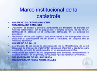 Marco institucional de la
catástrofe
• MINISTERIO DE DEFENSA NACIONAL
• ESTADO MAYOR CONJUNTO
• Organismo de trabajo y asesoría permanente del Ministerio de Defensa en
materias relacionadas con la preparación y empleo conjunto de las FF.AA.
destacando la asesoría en la conducción estratégica en los Estados de
Excepción.
• Elaboración de un plan orgánico para hacer frente a las emergencias que se
produzcan a consecuencia de un sismo o catástrofe, en conjunto con el
Ministerio del Interior.
• MINISTERIO DE SALUD
• Coordinación de las tareas de reconstrucción de la infraestructura de la red
asistencial de manera de implementar soluciones eficientes y oportunas para
los distintos servicios de salud ubicados en las zonas de catástrofes.
• Autorización del ingreso de los cargamentos con alimentos, medicamentos e
insumos médicos, en los puertos, aeropuertos y pasos fronterizos (Aduanas).
• SUBSECRETARÍA DE SALUD PÚBLICA
• SUBSECRETARÍA REDES ASISTENCIALES
 