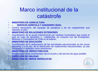 Marco institucional de la
catástrofe
• MINISTERIO DE AGRICULTURA
• - SERVICIO AGRÍCOLA Y GANADERO (SAG)
• Control fitosanitario del equipaje de pasajeros y de los cargamentos que
ingresan al país.
• MINISTERIO DE RELACIONES EXTERIORES
• Coordinación de la ayuda internacional con carácter humanitario que recibe el
país en caso de desastres y / catástrofes, en conjunto con las Embajadas,
Misiones y Consulados de Chile en el exterior.
• MINISTERIO DE EDUCACIÓN
• Coordinación de la restauración de las actividades educacionales en las zonas
afectadas y a la vez, de la distribución de implementos educacionales, ya sea
comprados o recibidos como donaciones.
• MINISTERIO DE OBRAS PÚBLICAS
• Restauración de la conectividad vial en el país y del servicio de agua potable.
• DIRECCIÓN DE VIALIDAD
• DIRECCIÓN DE OBRAS HIDRÁULICAS
 