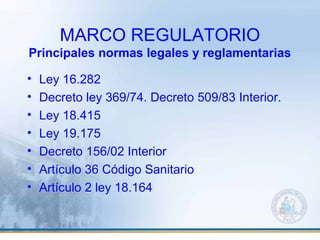 MARCO REGULATORIO
Principales normas legales y reglamentarias
• Ley 16.282
• Decreto ley 369/74. Decreto 509/83 Interior.
• Ley 18.415
• Ley 19.175
• Decreto 156/02 Interior
• Artículo 36 Código Sanitario
• Artículo 2 ley 18.164
 