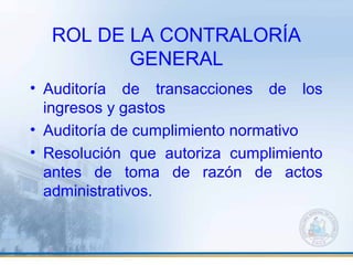 ROL DE LA CONTRALORÍA
GENERAL
• Auditoría de transacciones de los
ingresos y gastos
• Auditoría de cumplimiento normativo
• Resolución que autoriza cumplimiento
antes de toma de razón de actos
administrativos.
 