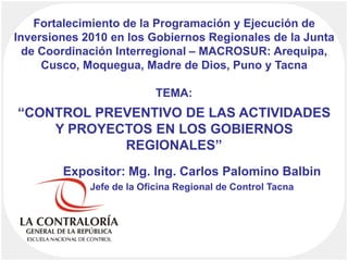 Fortalecimiento de la Programación y Ejecución de Inversiones 2010 en los Gobiernos Regionales de la Junta de Coordinación Interregional – MACROSUR: Arequipa, Cusco, Moquegua, Madre de Dios, Puno y TacnaTEMA:“CONTROL PREVENTIVO DE LAS ACTIVIDADES Y PROYECTOS EN LOS GOBIERNOS REGIONALES” Expositor: Mg. Ing. Carlos Palomino Balbin Jefe de la Oficina Regional de Control Tacna 