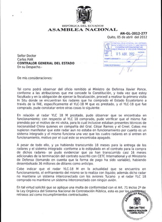 REP1JBLICA DEL ECUADOR
                      ASAIItrBI,EA hIACIONAL
                                                                          AN-GL-20L2-277
                                                                 Quito, 05 de abril del 2012
                                                                    CONTRALORIA GENERAT tJEL ESTADO
                                                                    DOCUMf, NTA CION Y ARC-HIYo
                                                                       CORRESPONDENCIA
                                                                     RECIBIDA Y REGISTRADA

Seflor Doctor
Carlos Polit
CONTRALOR GENERAL DEL ESTADO
En su Despacho.-


De mis consideraciones:


Tal como podr6 observar del oficio remitido al Ministro de Defensa Xavier Ponce,
conforme a las atribuciones que me concede la Constituci6n, y toda vez que estoy
facultado y en la obligaci6n de ejercer la fiscalizaci6n, procedi a realizar la primera visita
In Situ donde se encuentran los radares oue ha comorado el Estado Ecuatoriano a
trav6s de la FAE, especificamente el YLC-18 M que es prestado, y el YLC-18 que fue
comprado, pude constatar entre otras cosas lo siguiente:

En relaci6n al radar YLC 18 M prestado, pude observar que se encontraba en
funcionamiento; con respecto al YLC 18 comprado, pude verificar que el mismo fue
prendido por el motivo de mi visita, para lo cual inclusive estaban presentes t6cnicos de
nacionalidad China quienes en compafria del Gral, C6sar Ramos y el Crnel. Cobos me
supieron manifestar que este radar aun no estaba en funcionamiento por cuanto es un
sistema integrado y el mismo funciona una vez que los cuatro radares en si entren en
funcionamiento, motivo por el cual este se encontraba apagado.

A pesar de todo ello, y ya habiendo transcurrido 18 meses para la entrega de           los
radares y el sistema integrado -conforme a lo estipulado en el contrato para la compra
de dichos radares- se pudo evidenciar que ya han transcurrido casi L6 meses
adicionales de la terminaci6n del contrato suscrito con CETC International y el Ministerio
de Defensa (tomando en cuenta que la forma de pago ha sido variable), habiendo
desembolsado 36 millones de d6lares como anticioo.
Cabe indicar que     el   radar YLC-18 M en        la   actualidad que se encuentra en
funcionamiento, el enfriamiento del mismo se lo realiza con liquido; adem6s dicho radar
no mantiene un sistema interconectado con los aviones Tucano y el radar YLC 18
comprado no mantiene un sistema interconectado con ningrin avi6n.

En tal virtud solicit6 que se aplique una multa de conformidad con el Art.71 inciso 2s de
la Ley OrgSnica del Sistema Nacional de Contrataci6n P(blica, esto es por los
retrasos as( como incumolimientos contractuales.



                                                                                  @btsa
                                                                                 CdGdIEffiNIM
                                                                                   Y   Corlfid, PCgnoo
 