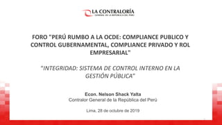 FORO "PERÚ RUMBO A LA OCDE: COMPLIANCE PUBLICO Y
CONTROL GUBERNAMENTAL, COMPLIANCE PRIVADO Y ROL
EMPRESARIAL"
“INTEGRIDAD: SISTEMA DE CONTROL INTERNO EN LA
GESTIÓN PÚBLICA”
Econ. Nelson Shack Yalta
Contralor General de la República del Perú
Lima, 28 de octubre de 2019
1
 