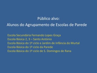 Público alvo:
Alunos do Agrupamento de Escolas de Parede
Escola Secundária Fernando Lopes Graça
Escola Básica 2, 3 – Santo António
Escola Básica do 1º ciclo e Jardim de Infância do Murtal
Escola Básica do 1º ciclo da Parede
Escola Básica do 1º ciclo de S. Domingos de Rana

 