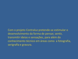 Com o projeto Contraluz pretende-se estimular o
desenvolvimento da forma de pensar, sentir,
transmitir ideias e sensações, para além do
conhecimento técnico em áreas como a fotografia,
serigrafia e gravura.

 