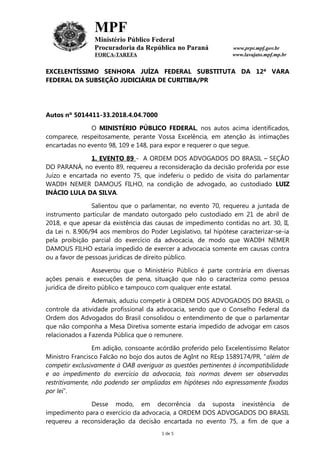 MPF
Ministério Público Federal
Procuradoria da República no Paraná www.prpr.mpf.gov.br
FORÇA-TAREFA www.lavajato.mpf.mp.br
EXCELENTÍSSIMO SENHORA JUÍZA FEDERAL SUBSTITUTA DA 12ª VARA
FEDERAL DA SUBSEÇÃO JUDICIÁRIA DE CURITIBA/PR
Autos nº 5014411-33.2018.4.04.7000
O MINISTÉRIO PÚBLICO FEDERAL, nos autos acima identificados,
comparece, respeitosamente, perante Vossa Excelência, em atenção às intimações
encartadas no evento 98, 109 e 148, para expor e requerer o que segue.
1. EVENTO 89 - A ORDEM DOS ADVOGADOS DO BRASIL – SEÇÃO
DO PARANÁ, no evento 89, requereu a reconsideração da decisão proferida por esse
Juízo e encartada no evento 75, que indeferiu o pedido de visita do parlamentar
WADIH NEMER DAMOUS FILHO, na condição de advogado, ao custodiado LUIZ
INÁCIO LULA DA SILVA.
Salientou que o parlamentar, no evento 70, requereu a juntada de
instrumento particular de mandato outorgado pelo custodiado em 21 de abril de
2018, e que apesar da existência das causas de impedimento contidas no art. 30, II,
da Lei n. 8.906/94 aos membros do Poder Legislativo, tal hipótese caracterizar-se-ia
pela proibição parcial do exercício da advocacia, de modo que WADIH NEMER
DAMOUS FILHO estaria impedido de exercer a advocacia somente em causas contra
ou a favor de pessoas jurídicas de direito público.
Asseverou que o Ministério Público é parte contrária em diversas
ações penais e execuções de pena, situação que não o caracteriza como pessoa
jurídica de direito público e tampouco com qualquer ente estatal.
Ademais, aduziu competir à ORDEM DOS ADVOGADOS DO BRASIL o
controle da atividade profissional da advocacia, sendo que o Conselho Federal da
Ordem dos Advogados do Brasil consolidou o entendimento de que o parlamentar
que não componha a Mesa Diretiva somente estaria impedido de advogar em casos
relacionados a Fazenda Pública que o remunere.
Em adição, consoante acórdão proferido pelo Excelentíssimo Relator
Ministro Francisco Falcão no bojo dos autos de AgInt no REsp 1589174/PR, “além de
competir exclusivamente à OAB averiguar as questões pertinentes à incompatibilidade
e ao impedimento do exercício da advocacia, tais normas devem ser observadas
restritivamente, não podendo ser ampliadas em hipóteses não expressamente fixadas
por lei”.
Desse modo, em decorrência da suposta inexistência de
impedimento para o exercício da advocacia, a ORDEM DOS ADVOGADOS DO BRASIL
requereu a reconsideração da decisão encartada no evento 75, a fim de que a
1 de 5
 