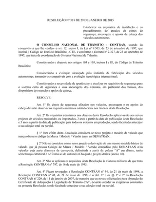 RESOLUÇÃO Nº 518 DE 29 DE JANEIRO DE 2015
Estabelece os requisitos de instalação e os
procedimentos de ensaios de cintos de
segurança, ancoragem e apoios de cabeça dos
veículos automotores.
O CONSELHO NACIONAL DE TRÂNSITO - CONTRAN, usando da
competência que lhe confere o art. 12, inciso I, da Lei nº 9.503, de 23 de setembro de 1997, que
institui o Código de Trânsito Brasileiro - CTB, e conforme o Decreto nº 2.327, de 23 de setembro de
1997, que trata da coordenação do Sistema Nacional de Trânsito.
Considerando o disposto nos artigos 103 e 105, incisos I e III, do Código de Trânsito
Brasileiro;
Considerando a evolução alcançada pela indústria de fabricação dos veículos
automotores, tornando-os compatíveis com a evolução tecnológica internacional;
Considerando a necessidade de aperfeiçoar e atualizar os requisitos de segurança para
o sistema cinto de segurança e suas ancoragens dos veículos, em particular dos bancos, dos
dispositivos de retenção e apoios de cabeça,
RESOLVE:
Art. 1º Os cintos de segurança afixados nos veículos, ancoragem e os apoios de
cabeça deverão observar os requisitos mínimos estabelecidos nos Anexos desta Resolução.
Art. 2º Os requisitos constantes nos Anexos desta Resolução aplicar-se-ão aos novos
projetos de veículos produzidos ou importados, 3 anos a partir da data de publicação desta Resolução
e 5 anos a partir da data de publicação para todos os veículos em produção, sendo facultado antecipar
a sua adoção total ou parcial.
§ 1º Para efeito desta Resolução considera-se novo projeto o modelo de veículo que
nunca obteve o código de Marca / Modelo / Versão junto ao DENATRAN.
§ 2º Não se considera como novo projeto a derivação de um mesmo modelo básico de
veículo que já possua Código de Marca / Modelo / Versão concedido pelo DENATRAN e/ou
veículos cuja parte dianteira da carroceria, delimitada a partir da coluna “A” em diante, tenha
semelhança estrutural e de forma ao do automóvel do qual o projeto deriva (anexo III).
Art. 3º Não se aplicam os requisitos desta Resolução às viaturas militares de que trata
a Resolução CONTRAN nº 797, de 16 de maio de 1995.
Art. 4º Ficam revogadas a Resolução CONTRAN nº 44, de 21 de maio de 1998, a
Resolução CONTRAN nº 48, de 21 de maio de 1998, e o Art. 1º e os §§ 1º e 2º da Resolução
CONTRAN nº 220, de 11 de janeiro de 2007, de maneira que as novas solicitações para obtenção do
Certificado de Adequação à Legislação de Trânsito-CAT, deverão atender as exigências constantes
na presente Resolução, sendo facultado antecipar a sua adoção total ou parcial.
 