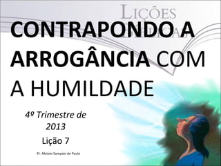 CONTRAPONDO A
ARROGÂNCIA COM
A HUMILDADE
4º Trimestre de
2013
Lição 7
Pr. Moisés Sampaio de Paula

 
